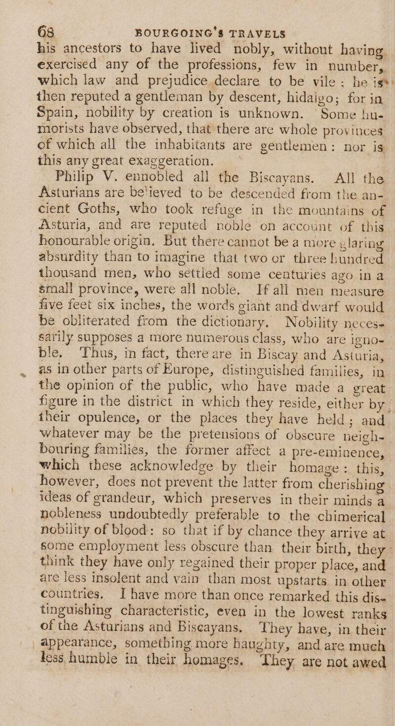 his ancestors to have lived nobly, without having exercised any of the professions, few in number, which law and prejudice.declare to be vile ; he is*: then reputed a gentleman by descent, hidaigo; for in Spain, nobility by creation is unknown. Some hu- morists have observed, that there are whole provinces of which all the inhabitants are gentlemen: nor is this any great exaggeration. Philip V. ennobled all the Biscayans. All the Asturians are be'ieved to be descended from the an- cient Goths, who took refuge in the mountains of Asturia, and are reputed noble on account of this honourable origin. But there cannot be a more glaring absurdity than to imagine that two or three bundred thousand men, who settled some centuries ago in a small province, were all noble. If all men measure five feet six inches, the words giant and dwarf would be obliterated from the dictionary. Nobility neces- sarily supposes a more numerous class, who are igno- ble. Thus, in fact, there are in Biscay and Asturia, as in other parts of Europe, distinguished families, in the opinion of the public, who have made a great figure in the district in which they reside, either by | their opulence, or the places they have held; and whatever may be the pretensions of obscure neigh- bouring families, the former affect a pre-eminence, which these acknowledge by their homage : this, however, does not prevent the latter from cherishing ideas of grandeur, which preserves in their minds a nobleness undoubtedly preferable to the chimerical nobility of blood: so that if by chance they arrive at some employment less obscure than their birth, they think they have only regained their proper place, and are less insolent and vain than most upstarts in other countries. I have more than once remarked this dis- tinguishing characteristic, even in the lowest ranks of tne Asturians and Biseayans. They have, in their _@ppearance, something more haughty, and are much less humbie in their homages. ‘hey are not awed