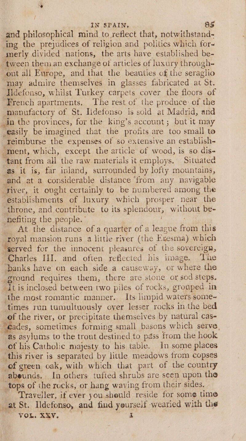 and philosophical mind to reflect that, notwithstand- ing the prejudices of religion and politics which for- merly divided nations, the arts have established be- tween them an exchange of articles of luxury through- out ali Europe, and that the beauties of the seraglio ‘may admire themselves in glasses fabricated at St. Iidefonso, whilst Turkey carpets cover the floors of French apartments. The rest of the produce: of the manufactory of St. Iidefonso is sold at Madrid, and in the provinces, for the king’s account; but it may _easily be imagined that the profits are too small to reimburse the expenses of so extensive an establish- “ment, which, except the article of wood, is so dis- “tant from all the raw materials it employs. Situated as it is, far inland, surrounded by lofty mountains, and at a considerable distance ‘from any navigable ‘Tiver, it ought certainly to be numbered among the establishments of luxury which prosper near. the ihrone, and contribute to its splendour, without be- fefiting the people.’ : _ At the distance of a quarter of a league from this _royal mansion runs a little river (the Exesma) which “served for the innocent pleasures of the sovereign, Charles III. and often reflected his image. The ‘banks have on each side a causeway, or where the ground requires them, there are stone or sod steps. Itis inclosed between two piles of rocks, grouped in the most romantic manner. Its limpid waters some~ times run tumultuously over lesser rocks in the bed _ of the river, or precipitate themselves by natural cas- “eades, sometimes forming small basons which serve, as asylums to the trout destined to pass from the hook of his Catholic majesty to his table. In some places _this river is separated by little meadows from copses _of green oak, with which that part of the country -abeunds. In others tufted shrubs are seen upon the tops of the rocks, or hang waving from their sides. Traveller, if ever you sheuld reside for some time at St. Ildefonso, and find yourself -wearied with the VOL. aay. aie