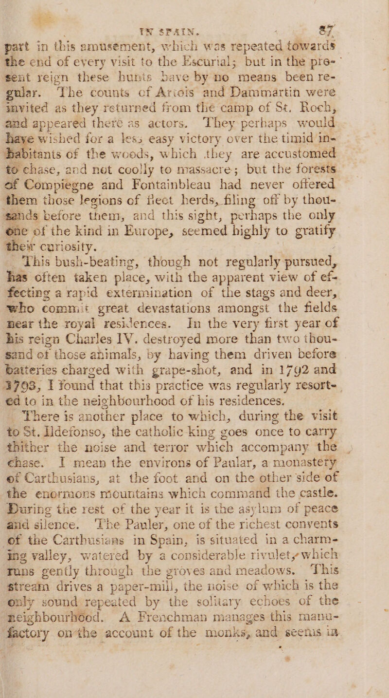 i TN SPAIN. : a7 part in this amusement, which was repeated towards the end of every visit to the Escurial; but in the pre- sent reign these hunis bave by no means been re- gular. The counts cf Ariois and Dammartin were tmvited as they returned from the camp of St. Roch, and appeared there as actors. They perhaps would Babionts oF for a less easy victory over the timid in- jtants of the woods, which they are accustomed »ehase, and net coolly to massacre; but the forests of Compiegne and Fontainbleau had never oftered them those legions of fiect herds, filing off by thou- sands | before them, and this sight, perhaps the only ‘one of the kind in Europe, seemed highly to gratify their curiosity. This bush-beating, though not regularly pursued, has often taken place, with the apparent view of ef- fecting a rapid extermination of the stags and deer, who commit greet devastations amongst the fields ‘Bear the royal residences. In the very first year of his reign Charles 1V. destroyed more than two thou- sand of those animals, by ical them driven before batteries charged with grape-shot, and in 1742 and 3793, I Yound that this practice was regularly resort-_ €d to in the neighbourhood of his residences. ‘There is another place to which, during the visit to St. Ildefonso, the catholic king goes once to carry thither the noise and terror which accompany the €hase. I mean the environs of Paular, a monastery of Carthusians, at the foot and on the other side of the enormors mountains which command the castle. During the rest of the year it is the asylum of peace and silence. The Pauler, one of the richest convents (of the Carthusiaas in PPaP, is situated in a charm- ing valley, watered by a considerable rivulety which Fons gently through the groves and meadows. ‘This stream drives a paper- -mill, the noise of which is the only sound repeated by the solitary echoes of the neighbourhéed. A Frenchman manages this manu- factory onthe account of the monks, and seenis ia cf %