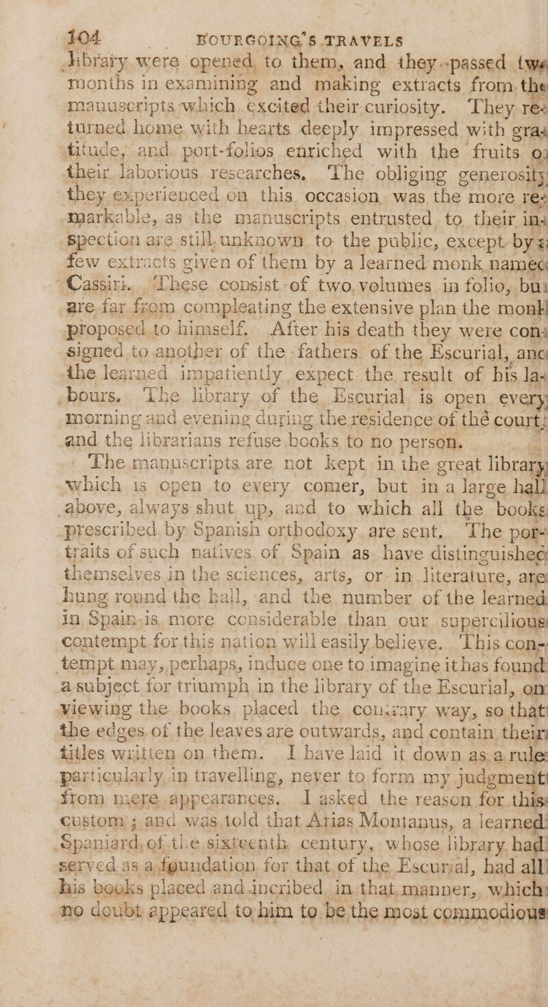 Aibraty were opened, to them, and they passed. fr months in examining and making extracts from. th manuseripts which. excited their curiosity. They ree turned home. with hearts deeply impressed with gras ditude, and. port-folios enriched with the fruits cr their laborious. researches. The obliging generosity, they experienced on this occasion, was the more Tey maarkable, as the manuscripts entrusted. to. their i ina ‘Bpection are still. unknown. to the public, except bye, few extracts given of them by a learned monk named  Cassiri. These consist of two. volumes. in folio, bu: are far fsom compleating the extensive plan the monk proposed.to himself After his death they were cona signed to another of the fathers of the Escurial, ang ‘the learned impatiently expect the. result of his las bours.. The library of the Escurial is open, every; morning and evening during the residence of thé court; and the librarians refuse books to no person. The manuscripts are not kept in the great libra abieh 1s Open to every comer, but ina large hall .above, always shut up, and to which all the books -prescribed. by Spanish orthodoxy are sent. The por- raits of such natives of Spain as. have distinguished themselves.in the sciences, arts, or- in, literature, ane hung round the kall, and the. number of the learned: in, Spain.is.more considerable than our supercilious contempt for this nation will easily believe. ‘This cons; tempt.may, perhaps, induce one to imagine ithas found a subject for triumph in the library of the Escurial, om viewing the books, placed the con:rary way, so that the adage of the leaves are outwards, and contain, thein titles wiitten on them. I have la id it down as-a rule: par amen Ay in travelling, never to form my ys fi from mere. appearances. I asked the reason for this: custom ; and was told that Arias Montanus, a fee Spaniard, of the sixteenth, century, whose library, ha served as a.fgundation, for that. of the Escurial, had 8 his books placed and.incribed, in that. manner, which: no doubt appeared to,him to be. the most commodious ns 4