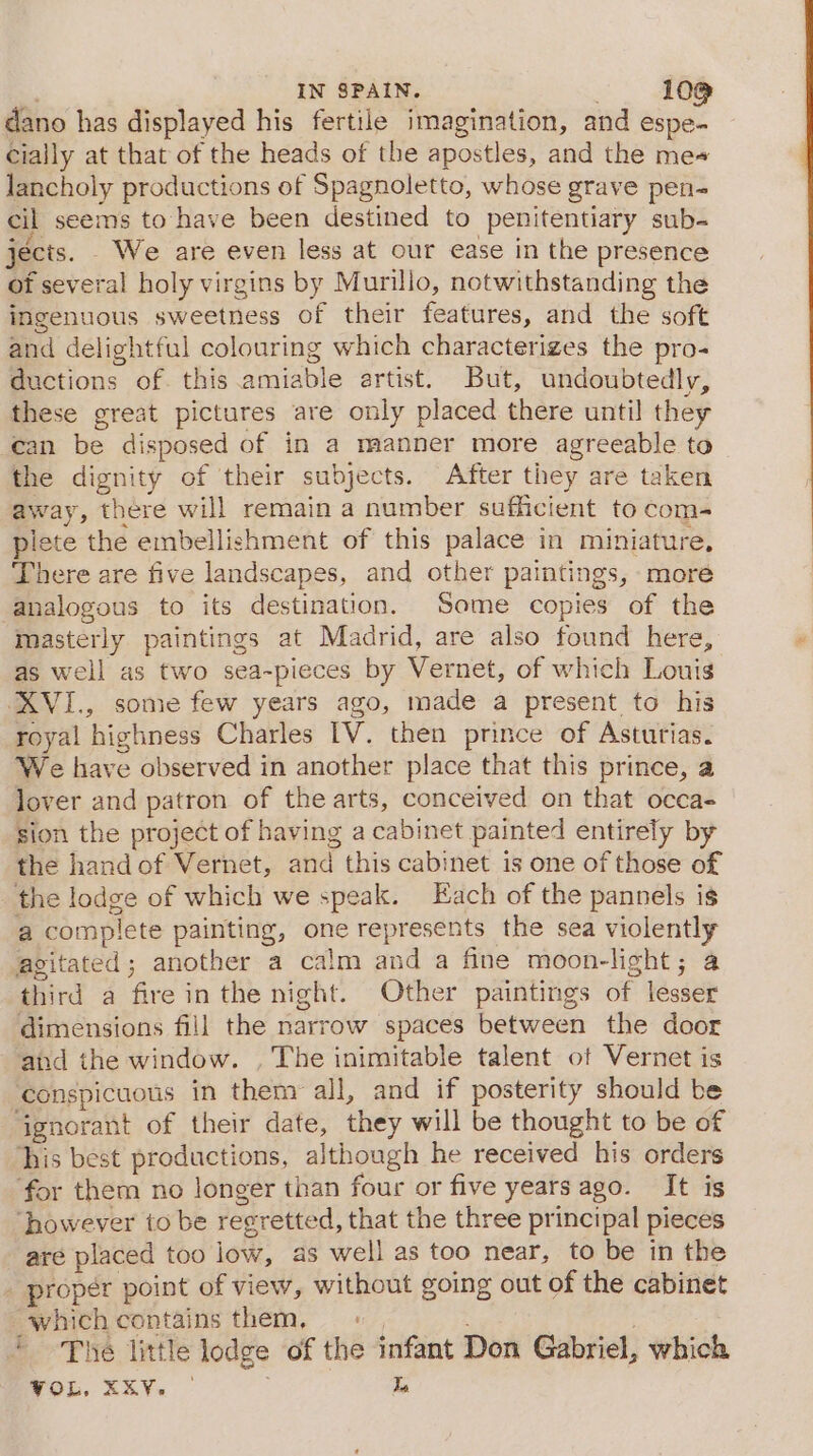 IN SPAIN. . 10@ dano has displayed his fertile imagination, and espe- Cially at that of the heads of the apostles, and the me+ Jancholy productions of Spagnoletto, whose grave pen- cil seems to have been destined to penitentiary sub- jects. We are even less at our ease in the presence ot several holy virgins by Murillo, notwithstanding the ingenuous sweetness of their features, and the soft and delightful colouring which characterizes the pro- ductions of this amiable artist. But, undoubtedly, these great pictures are only placed there until they can be disposed of in a manner more agreeable to the dignity of their subjects. After they are taken away, there will remain a number sufficient to com- plete the embellishment of this palace in miniature, There are five landscapes, and other paintings, more analogous to its destination. Some copies of the masterly paintings at Madrid, are also found here, as well as two sea-pieces by Vernet, of which Louis XVI., some few years ago, made a present to his royal highness Charles IV. then prince of Asturias. We have observed in another place that this prince, a lover and patron of the arts, conceived on that occa- sion the project of having a cabinet painted entirely by the hand of Vernet, and this cabinet is one of those of the lodge of which we speak. Each of the pannels is a complete painting, one represents the sea violently agitated; another a calm and a fine moon-light; a third a fire in the night. Other paintings of lesser dimensions fill the narrow spaces between the door and the window. , The inimitable talent of Vernet is conspicuous in them all, and if posterity should be ‘ignorant of their date, they will be thought to be of ‘his best productions, although he received his orders for them no longer than four or five years ago. It is ‘however to be regretted, that the three principal pieces are placed too low, as well as too near, to be in the _ proper point of view, without going out of the cabinet which contains them, 7 * ~The little lodge of the infant Don Gabriel, which VOL, XKV. | 3 Is
