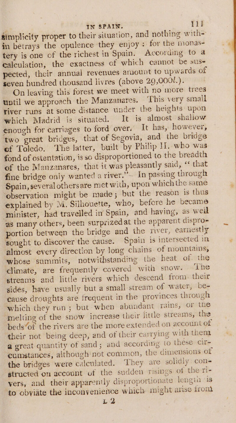 simplicity proper to their situation, and nothing with= in betrays the opulence they enjoy : for the monas- tery is one of the richest in Spain. Accoraing to a calculation, the exactness of which cannot be sus pected, their annual revenues amount to upwards of seven hundred thousand livres (above 29,000/.). On leaving this forest we meet with no more trees until we approach the Manzanares. ‘This very small tiver runs at some distance under the heights upon which Madrid is situated. It is almost shallow enough for carriages to ford over. It has, however, two great bridges, that of Segovia, and the bridge of Toledo. The latter, built by Philip H. who was fond of ostentation, is so disproportioned to the breadth of the Manzanares, that it was pleasantly said, ‘‘ that fine bridge only wanted a river.”— In passing through Spain, several othersare met with, upon which the same ‘observation might be made; but the reason is thus explained by M. Silhouette, who, before he became minister, had travelled in Spain, and having, as weil as many others, been surprized at the apparent dispro- portion between the bridge and the river, earnestly sought to discover the cause. Spain is intersected in almost every direction by long chains of mountains, whose summits, notwithstanding the heat of. the climate, are frequently covered with snow. Lhe streams and little rivers which descend from. their sides, have usually but a small stream of water, be- cause droughts are frequent in the provinces through which they run ; bat when abundant rains, or the ‘melting of the snow increase their little streams, the beds“of the rivers are the more extended on account of their not being deep, and of their carrying with them a great quantity of sand; and according to these cir- cumstances, although not commen, the dimensions of the bridges were calculated. ‘They are solidly con- structed ou account of the sudden risings of the ri- vers, and their apparently disproportionate lengta ‘is to obviate the inconvenience which might arise trom L2