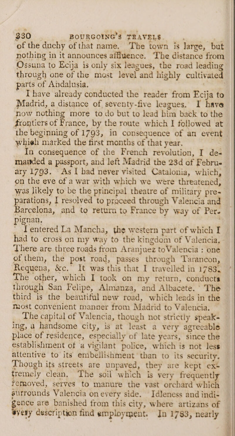 of the duchy of that name. The town is large, but nothing in it announces affluence. The distance from Ossuna to Ecija is only six leagues, the road leading through one of the most level and highly cultivated arts of Andalusia. i | Ihave already conducted the reader from Ecija to Madrid, a distance of. seventy-five leagues. I have now nothing more to do but to lead him back to the frontiers of France, by the route which I followed at the beginning of 1793, in consequence of an event whieh marked the first months of that year. In consequence of the French revolution, I des maitded a passport, and left Madrid the 23d of Febru- ary 1793. As I had never visited Catalonia, which, on the eve of a war with which we were threatened, was likely to be the principal theatre of military pre- parations, I resolved to praceed through Valencia and Barcelona, and to return to France by way of Per. pignan, - Lentered La Mancha, the western part of which I There are three roads from Aranjuez toValencia : one of them, the post road, passes through Tarancon, Requena, &amp;c.’ It was this that I travelled in 1783. The other, which I took on my return, conducts through San Felipe, Almanza, and Albacete. ‘ The third is the beautiful new road, which leads in the Most convenient manner from Madrid to Valencia. — The capital of Valencia, though not strictly speak- ing, a handsome city, is at least a very agreeable place of residence, especially of late years, since the establishment of ‘a vigilant police, which is not less attentive to its embellishment than to its security. Though its streets are unpaved, they are kept ext tremely clean, The soil which is very frequently removed, serves to manure the vast orchard which surrounds Valencia onevery side. Idleness and indi- ies aré banished from this city, where artizans of syery description find employment. In 1783, nearly « »