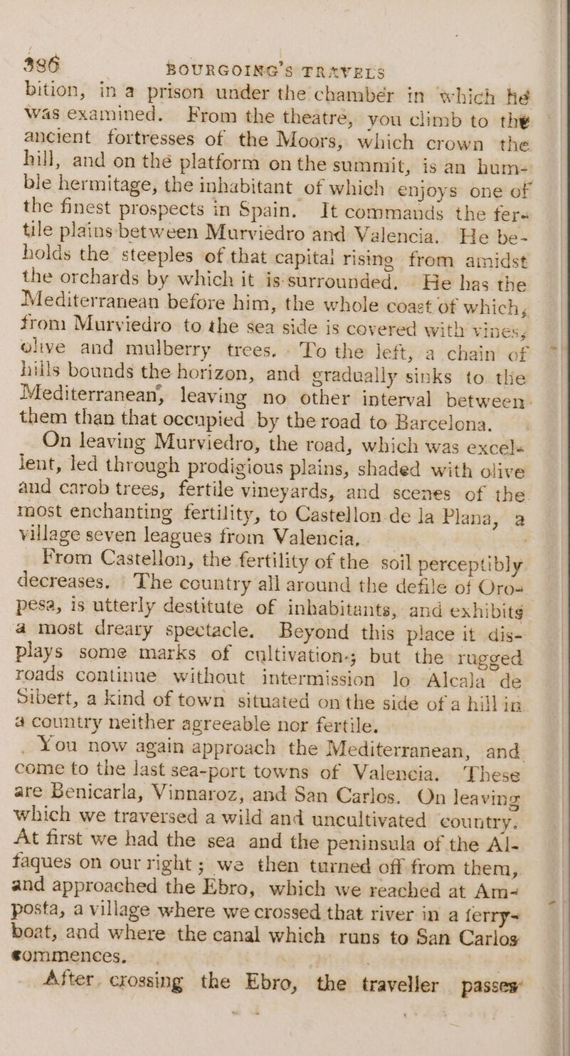 bition, in a prison under the chamber in which he was examined. From the theatre, you climb to the ancient fortresses of the Moors, which crown the hill, and on the platform onthe summit, is an hum- ble hermitage, the inhabitant of which enjoys one of the finest prospects in Spain. It commands the fer« tile plains between Murviedro and Valencia. He be- holds the steeples of that capital rising from amidst the orchards by which it is-surrounded. | He has the Mediterranean before him, the whole coazt of which, from Murviedro to the sea side is covered with ViNess olive and mulberry trees. - To the left, a chain of hills bounds the horizon, and gradually sinks to. the Mediterranean, leaving no other interval between. them than that occupied by the road to Barcelona. On leaving Murviedro, the road, which was excels Jent, led through prodigious plains, shaded with olive and carob trees, fertile vineyards, and scenes of the most enchanting fertility, to Castellon de la Plana, a village seven leagues from Valencia, . From Castellon, the fertility of the soil perceptibly decreases. The country all around the defile of Oro- pesa, is utterly destitute of inhabitants, and exhibits a most dreary spectacle. Beyond this place it dis- plays some marks of cultivation-; but the rugged roads continue without intermission lo Alcala de Sibert, a kind of town situated on the side of a hill in a country neither agreeable nor fertile. . You now again approach the Mediterranean, and come to the last sea-port towns of Valencia. These are Benicarla, Vinnaroz, and San Carles. On leaving which we traversed a wild and uncultivated country. At first we had the sea and the peninsula of the Al- faques on our right; we then turned off from them, and approached the Ebro, which we reached at Am- posta, a village where we crossed that river in a ferry~ boat, and where the canal which runs to San Carlos sommences, ; 3 After. crossing the Ebro, the traveller passes