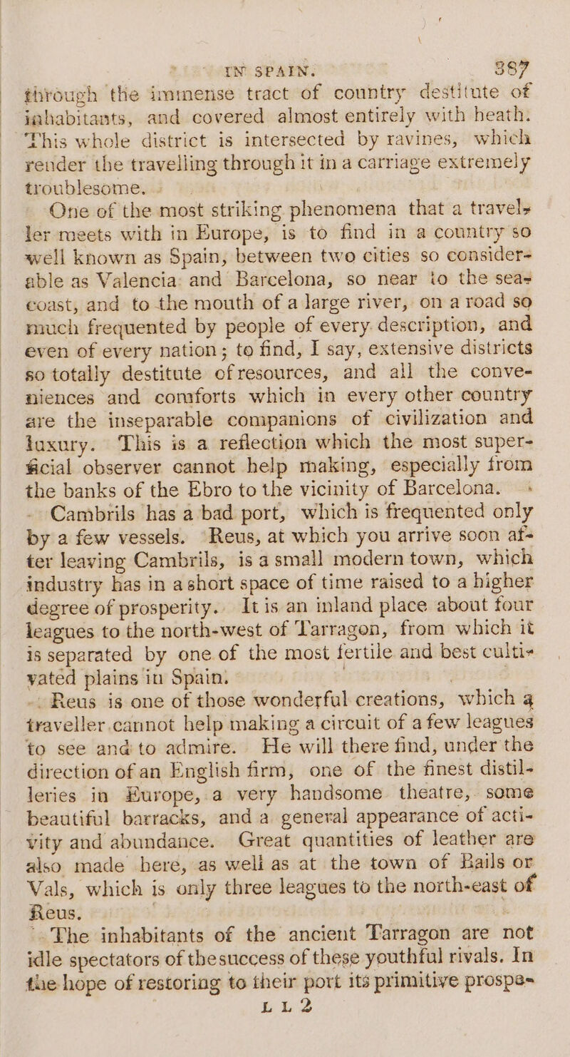 through the immense tract of country destitute of inhabitants, and covered almost entirely with heath. This whole district is intersected by ravines, which render the travelling through it in a carriage extremely troublesome. One of the most striking phenomena that a travel» ler meets with in Europe, is to find in a country so well known as Spain, between two cities so consider- able as Valencia: and Barcelona, so near io the seas coast, and to the mouth of a large river, on a road so nruch frequented by people of every description, and even of every nation; to find, I say, extensive districts so totally destitute ofresources, and all the conve- niences and comforts which in every other country are the inseparable companions of civilization and taxury. This is a reflection which the most super- ficial observer cannot help making, especially from the banks of the Ebro to the vicinity of Barcelona. + Cambrils has a bad port, which is frequented only by a few vessels. “Reus, at which you arrive soon af- ter leaving Cambrils, is a small modern town, which industry has in ashort space of time raised to a higher degree of prosperity.. Itis an inland place about four leagues to the north-west of Tarragon, from which it is separated by one of the most fertile and best culti- yated plains in Spain. | , - Reus is one of those wonderful creations, which traveller.cannot help making a circuit of a few leagues to see and to admire. He will there find, under the direction of an English firm, one of the finest distil- leries in Europe, a very handsome theatre, some beautiful barracks, and a general appearance of acti- vity and abundaiice. Great quantities of leather are also made here, as weli as at the town of Bails or Vals, which is only three leagues to the north-east of Reus. | : The inhabitants of the ancient Tarragon are not idle spectators of thesuccess of these youthful rivals. In the hope of restoring to their port its primitive prospe= LL2