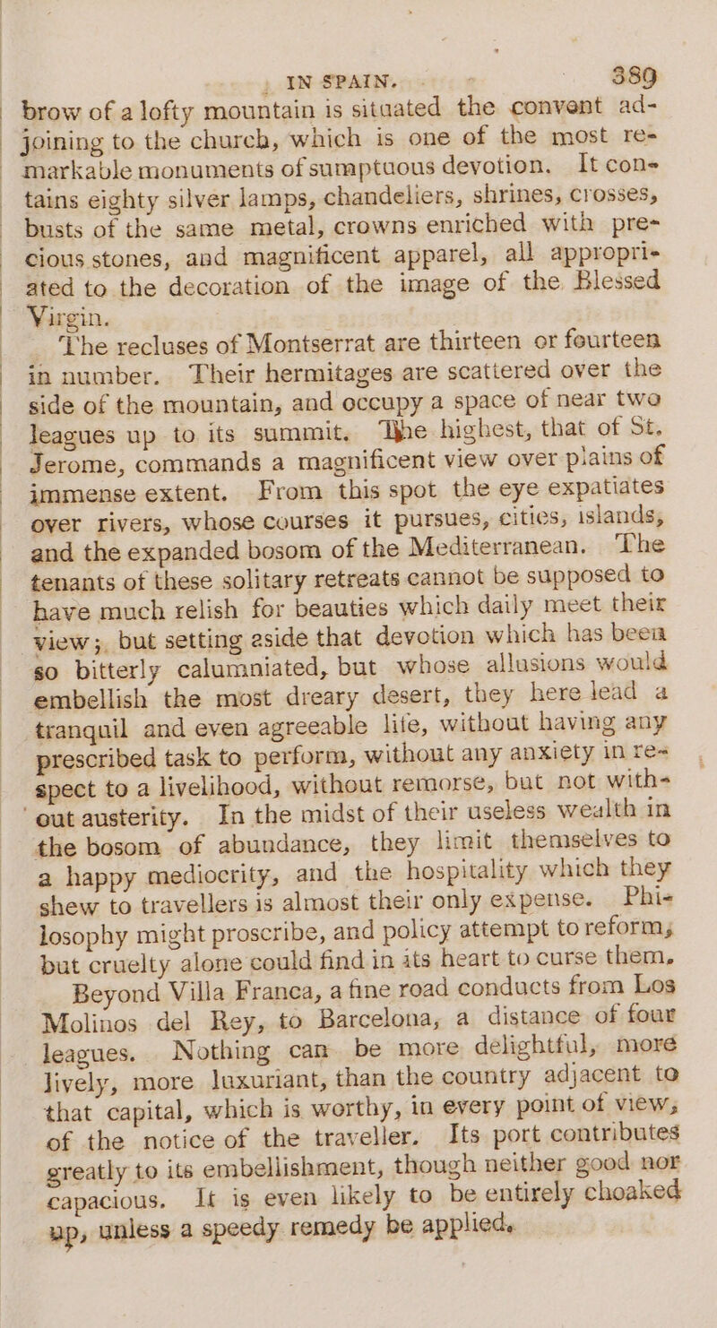 &gt; IN SPAINe ese $89 brow of a lofty mountain 1s sitaated the convent ad- joining to the church, which is one of the most re- markable monuments of sumptuous devotion, It cons tains eighty silver lamps, chandeliers, shrines, crosses, busts of the same metal, crowns enriched with pre- cious stones, and magnificent apparel, all appropri- ated to the decoration of the image of the Blessed Virgin. The recluses of Montserrat are thirteen or fourteen in number. Their hermitages are scattered over the side of the mountain, and occupy a space of near two leagues up to its summit. ‘Ihe highest, that of St. Jerome, commands a magnificent view over pains of immense extent. From this spot the eye expatiates over rivers, whose courses it pursues, cities, islands, and the expanded bosom of the Mediterranean. ‘The tenants of these solitary retreats cannot be supposed to have much relish for beauties which daily meet their so bitterly calumniated, but whose allusions would embellish the most dreary desert, they here lead a tranquil and even agreeable lite, without having any prescribed task to perform, without any anxiety in re&lt; spect to a livelihood, without remorse, bat not with- the bosom of abundance, they limit themselves to a happy mediocrity, and the hospitality which they shew to travellers is almost their only expense. Phi- losophy might proscribe, and policy attempt to reform, but cruelty alone could find in ats heart to curse them, Beyond Villa Franca, a fine road conducts from Los Molinos del Rey, to Barcelona, a distance of four leagues. Nothing cam be more delightful, more Jively, more luxuriant, than the country adjacent to that capital, which is worthy, in every point of view, of the notice of the traveller. Its port contributes greatly to its embellishment, though neither good nor capacious. It is even likely to be entirely choaked up, unless a speedy remedy be applied,