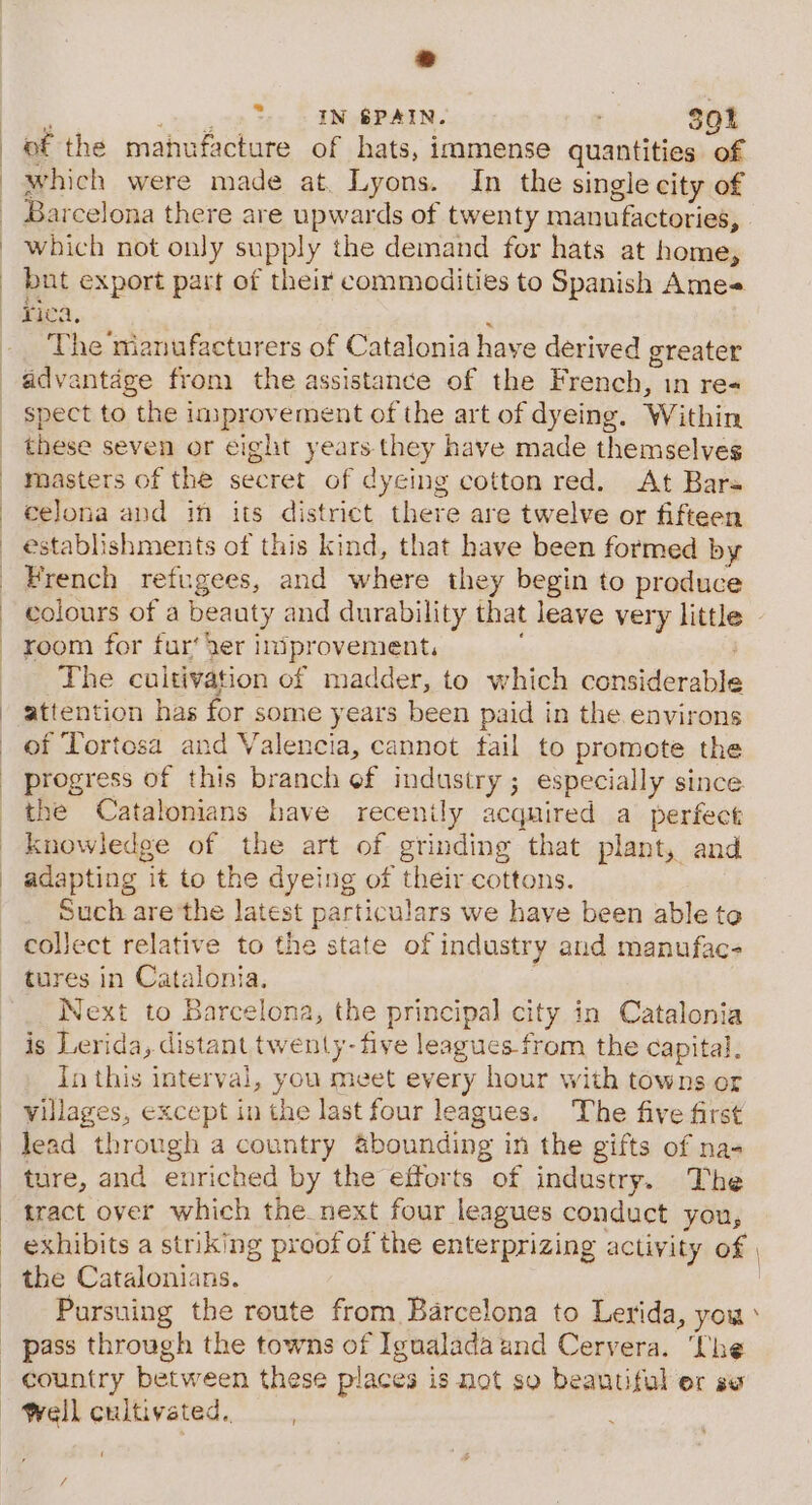 * ; ie IN SPAIN. 301 of the manufacture of hats, immense quantities of which were made at. Lyons. In the single city of Barcelona there are upwards of twenty manufactories, which not only supply the demand for hats at home, but export part of their commodities to Spanish Ame rica, ‘ The nianufacturers of Catalonia have derived greater spect to the improvement of the art of dyeing. Within these seven or eight years. they have made themselves masters of the secret of dyeing cotton red. At Bars celona and in its district there are twelve or fifteen establishments of this kind, that have been formed by French refugees, and where they begin to produce colours of a beauty and durability that leave very little room for fur‘ der iniprovement, : The cultivation of madder, to which considerable attention has for some years been paid in the environs of Tortosa and Valencia, cannot fail to promote the progress of this branch ef industry ; especially since the Catalonians have recenily acquired a perfect knowledge of the art of grinding that plant, and adapting it to the dyeing of their cottons. Such are'the latest particulars we have been able to collect relative to the state of industry and manufac- tures in Catalonia. | Next to Barcelona, the principal city in Catalonia is Lerida, distant twenty-five leagues-from the capital. In this interval, you meet every hour with towns or villages, except in the last four leagues. The five first lead through a country &amp;bounding in the gifts of na- ture, and enriched by the efforts of industry. The tract over which the next four leagues conduct you, exhibits a striking proof of the enterprizing activity of Pursuing the route from Barcelona to Lerida, you pass through the towns of Igualada and Cervera. ‘he country between these places is not so beautiful er se Well cultivated, va