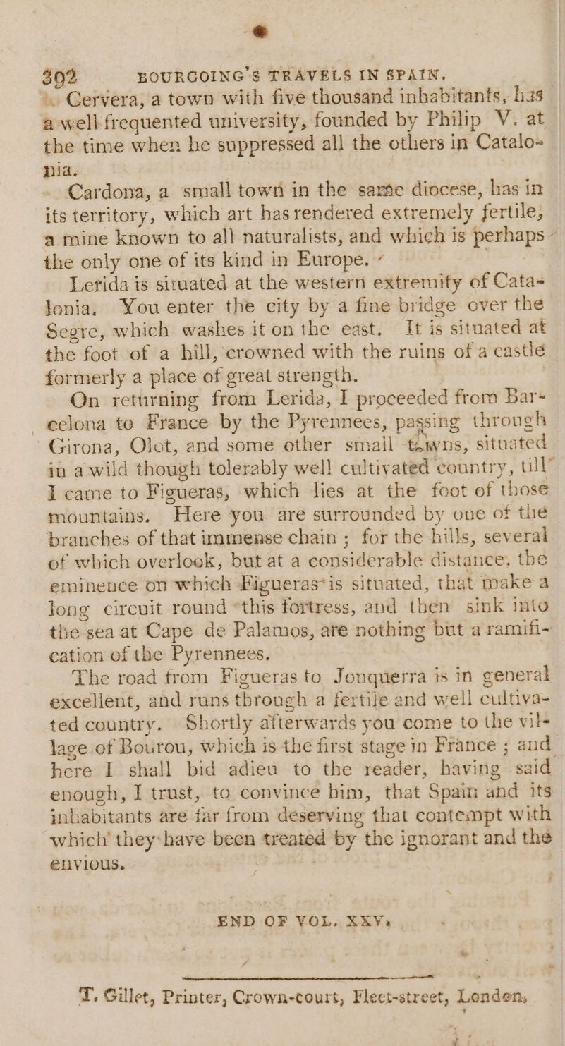 392 BOURGOING’S TRAVELS IN SPAIN, Gervera, a town with five thousand inhabitants, bis _ a well frequented university, founded by Philip V. at the time when he suppressed all the others in Catalo- nia. | Cardona, a small town in the sare diocese, -has in its territory, which art has rendered extremely fertile, a mine known to all naturalists, and which is perhaps - the only one of its kind in Europe. ¢ Lerida is siruated at the western extremity of Cata= lonia, You enter the city by a fine bridge over the Segre, which washes it on the east. It is situated at the foot of a hill, crowned with the ruins of a castle formerly a place of great strength. On returning from Lerida, I proceeded from Bar- —eelona to France by the Pyrennees, pagsing through Girona, Olot, and some other small tens, situated in awild though tolerably well cultivated country, ull” I came to Figueras, which lies at the foot of those mountains. Here you are surrounded by one of the branches of that immense chain ; for the hills, several of which overlook, but at a considerable distance, the eminence on which Figueras*is situated, that make a Jong circuit round “this fortress, and then sink into the sea at Cape de Palamos, are nothing but a ramifi- cation of the Pyrennees. The road from Figueras to Jonquerra is in general excellent, and runs through a fertile and well cultiva- ted country. Shortly afterwards you come to the vil- lace of Bourou, which is the first stage in France ; and here I shall bid adieu to the reader, having said enough, I trust, to convince him, that Spain and its inhabitants are far from deserving that contempt with which’ they:have been treated by the ignorant and the envious. binge END OF VOL. XKYa, a en ened &gt; TI. Gillet, Printer, Crown-court, Fleet-street, Londen, 4: