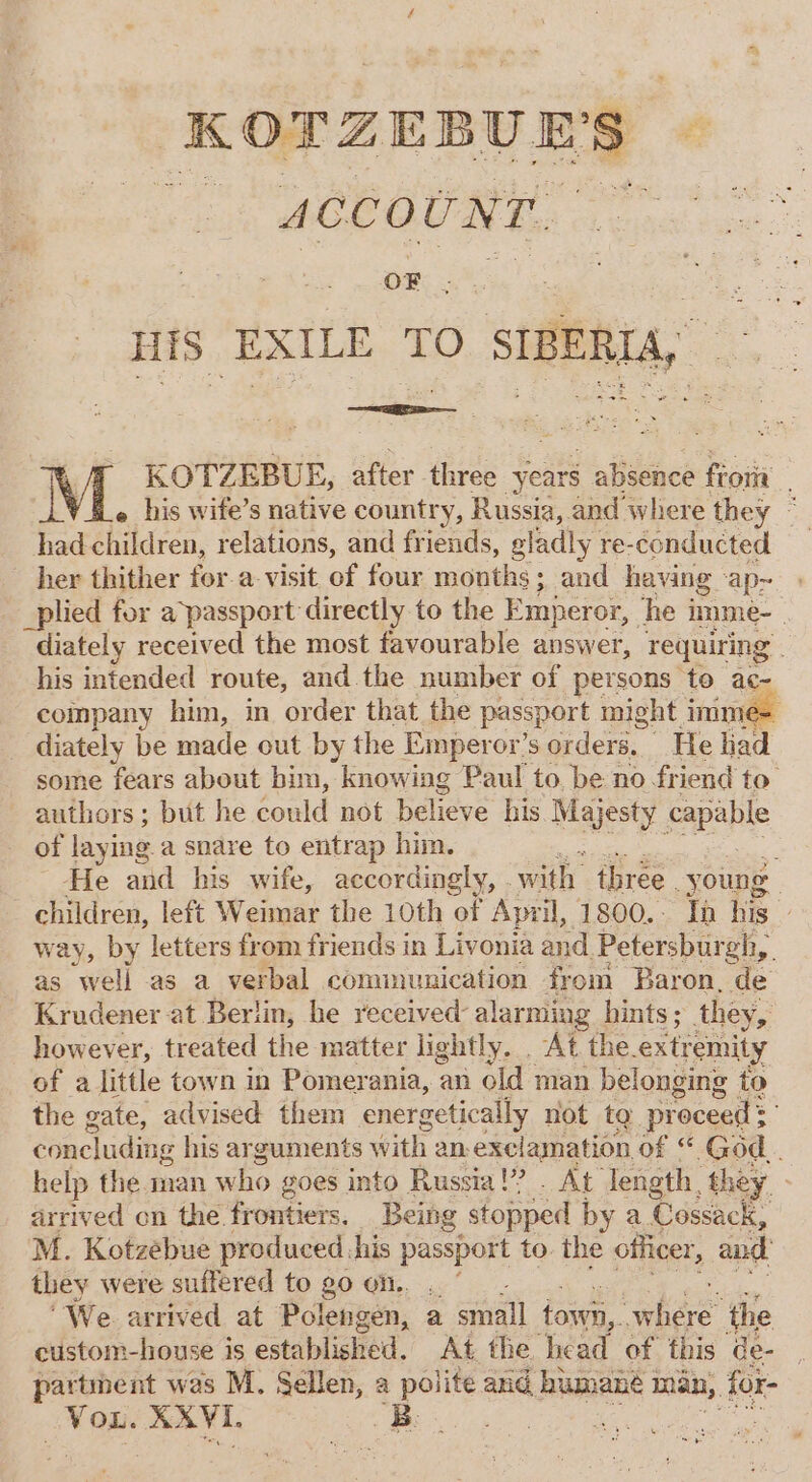 ‘KOTZEBUE'S ACCOUNT. ; OF HIS EXILE TO SIBERIA, &lt; sae ae ae KOTZEBUE, after three ‘years absence fioria e his wite’s native country, Russia, and where they © Reatisisces, relations, and friends, gladly re-conducted her thither for-a-visit of four mouths: ; and having ‘apr. _plied for a passport directly to the Emperor, he i imme- . diately received the most favourable answer, requiring. his intended route, and the number of persons to ac- company him, in ‘order that the passport might imm _ diately be made out by the Emperor’s orders, He ad some fears about bim, knowing Paul to. be no friend to authors; but he cone not hone his Majesty apap of laying a snare to entrap him. fs He and his wife, accordingly, . wah three young children, left Weimar the 10th of April, 1800.. In his way, by letters from friends in Livonia and Petersbur oh, as well as a verbal communication from Baron, de Krudener at Berlin, he received: alarming hints; they, however, treated the matter lightly. . At the. extr emity of a little town in Pomerania, an old man belonging to the gate, advised them energetically not te proceed = concluding his arguments with an, exclamation of “ God. help the man who goes into Russia’? . At” length, they, arrived on the frontiers. Being stopped by a Cossack, M. Kotzebue produced, his passport to. the officer, and they were suffered to g0 on. .. ‘We arrived at Polengen, a small foun. hae ‘the custom-house is established. At the Thea of this de- partment was M. Sellen, a polite aud humane 1 man, for- ih ct RAVI. Be. é