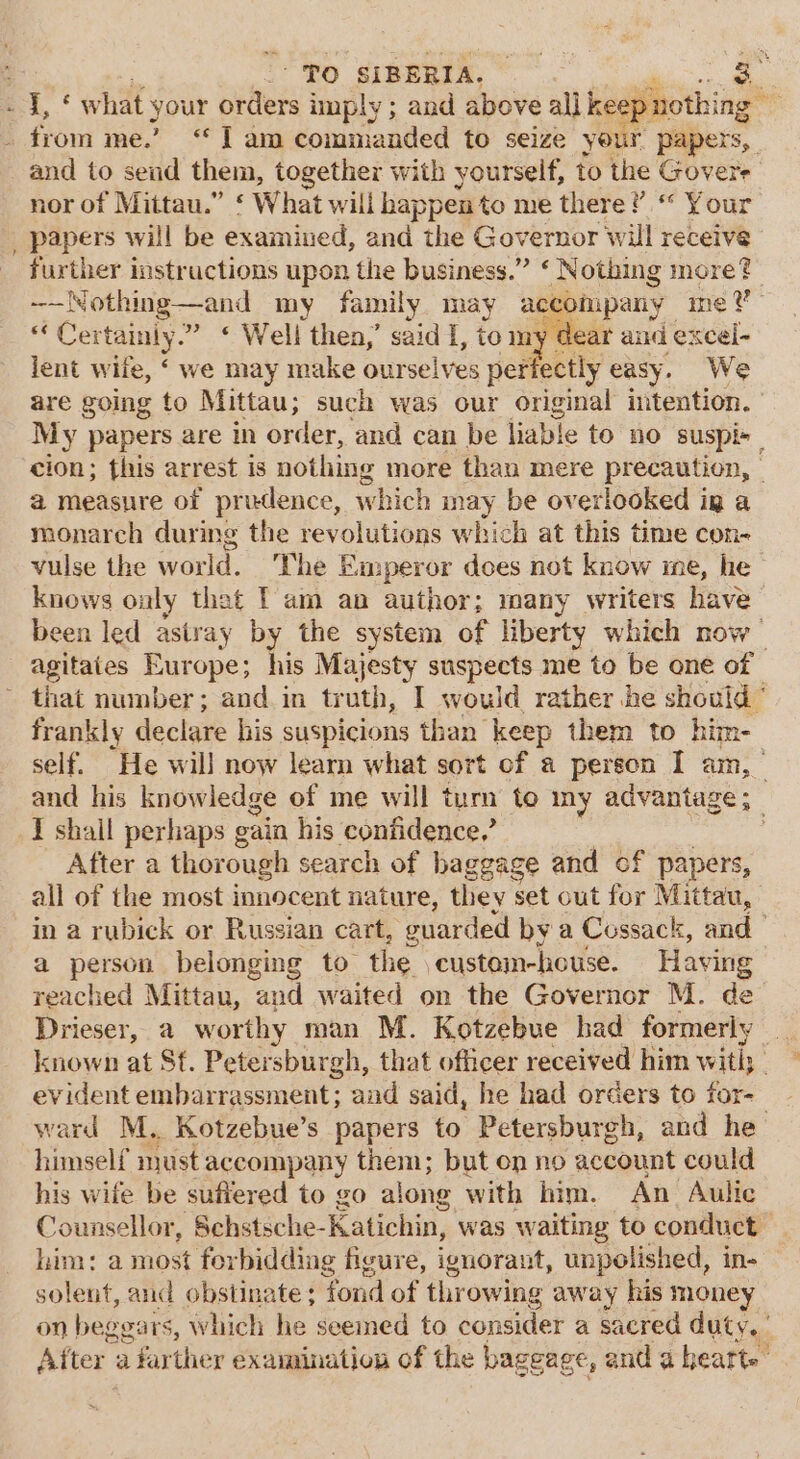 ee “ : ' To SIBERIA. nd, * what your orders imply; and above all keep nothing _ from me” “I am comnianded to seize your papers, and to send them, together with yourself, to the Govere nor of Mittau.” ¢ What will happen to me there?’ “ Your papers will be examined, and the Governor will receive further instructions upon the business.” ‘ Nothing more? -—N Nothing —and my family may accompany meV “ Cer tainly.” ‘ Well then,’ said I, to my dear and excel- lent wile, ‘ we may make ourselves perfectly easy. We are going to Mittau; such was our original intention. My papers are in order, and can be liable to no suspir cion; this arrest is nothing more than mere precaution, | a measure of prudence, which may be overlooked ig a monarch during the revolutions which at this time con- vulse the world. The E unperor does not know ine, he knows only that Tam an author; many writers have been led astray by the system of liberty which now agitaies Europe; his Majesty suspects me to be one of | - that number; and in ey I would rather he should ° frankly declare his suspicions than keep them to him-_ self. He will now learn what sort of a person I am, and his knowledge of me will turn to my advantage ; I shail perhaps gain his confidence.’ After a thor ough search of baggage and of papers, all of the most innocent nature, they set out for Mi ittau, in a rubick or Russian cart, cuarded by a Cossack, and a person belonging to the custom-house. Having reached Mittau, and waited on the Governor M. de Drieser, a worthy man M. Kotzebue had formerly _ known at St. Petersburgh, that officer received him with; evident embarrassment; aad said, he had orders to for- ward M. Kotzebue’s papers to Petersburgh, and he himself must accompany them; but on no account could his wife be sufiered to go along with him. An Aulic Counsellor, Schstsche- Katichin, was waiting to conduct him: a most forbidding figure, ignorant, unpolished, in- solent, and obstinate ; fond of thr owing away his money on beggars, which he seemed to consider a sacred duty. After a farther examination of the bageage, and a hearts