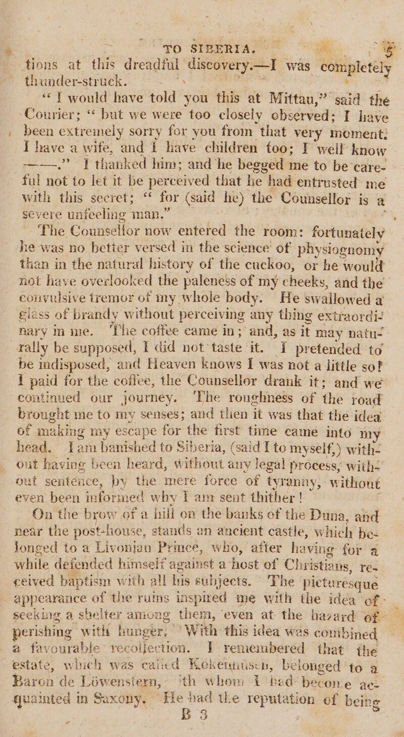 tions at this dreadful discovery. re was completely thunder-struck. geek | oe “© ¥ would have told you this at Mittau,” said the Courier; “ but we were too closely observed; I have been extremely sorry for you from that ver y moment: I have a wife, and 1 have children too: I weil: know ——.’ ] thanked him: and ‘he begged me to be care- - ful not to let it be perceived that he had entrusted me with this secret; ‘“ for (said he) the Counsellor is a severe unfeeling man.” : The Counsellor now entered the room: fortunately he was no better versed in the science’ of’ phy siognomy than in the natural history of the cuckoo, or he would not have overlooked the paleness of my cheeks, and the convulsive tremor of my whole body. He swallowed a giass of brandy without perceiving any thing extraordi- nary nme. ‘The coffee came in; and, as it may natu- rally be supposed, I did not taste it. I pretended to be indisposed, and Heaven knows I y was not a little so? 1 paid for the coflee, the Counsellor drank it; and we continued our journey. ‘The roughness of the road brought me to my senses; and then a4 was that the idea of making my escape for the first time came into ny head. Lam banished to Siberia, (said I to myself,) with- out having been heard, without any legal process, with’ out sentence, by the mere force ‘of tyranny, without even been informed why I am sent thither ! On the brow of a bill on the banks of the Duna , and near the post-house, stands an ancient castle, which bez Jonged to a Livonian Prince, who, after having for a while defended himself against a host of Christians, re- ceived baptism with all Bis subjects. The picturesque - appearance of the rums iispired me with the idea i). oe seeking a shelter among them, ‘even at the havard of- perishing “with hunger, ‘With this idea was com bined a favourable recoljection. JT remembered that the estate, which was caiicd Kekertitsen, belonged to a_ Baron de Liwenstern,, ‘th whom 1 bed becone ace guainted in Saxony. sii tLe reputation of being 3