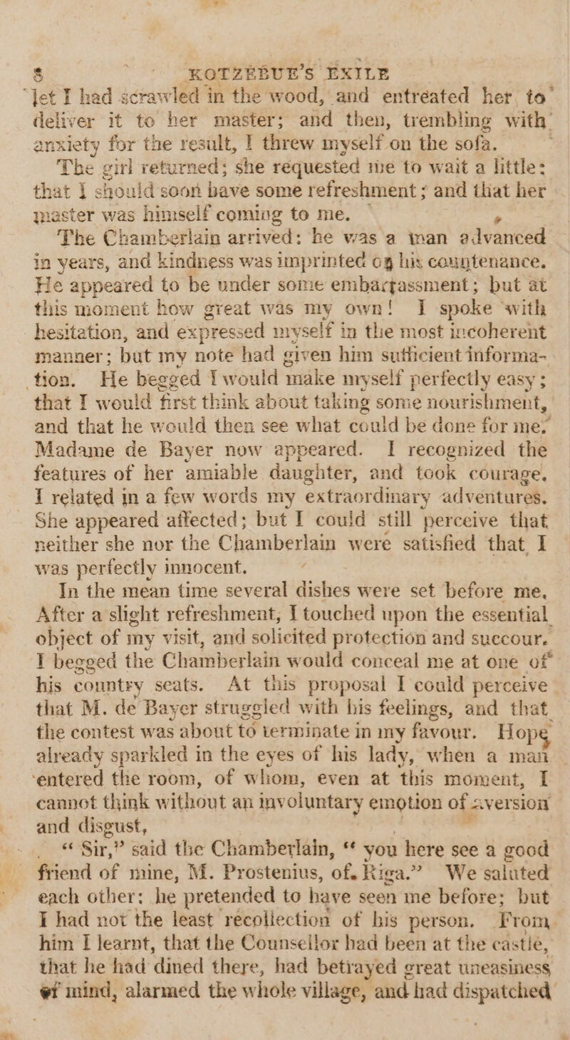 deliver it to her master; and then, trembling with’ anxiety for the result, | threw myself on the sofa. | The girl returned; she requested me to wait a little: that 1 should soon bave some refreshment ; and that her qmaster was himself coming to me. The Chamberlain arrived: he was a ian gdvanted in years, and kindness was imprinted og his countenance. He appeared to be under some embartassment; but at this moment how great was my own! I spoke with hesitation, and expressed miyself in the most incoherent manner; but my note had given him sutlicient informa- tion. He begged I would make myself perfectly easy ; that I would first think about taking some nourishment, and that he would then see what could be done for me. Madame de Bayer now appeared. I recognized the features of her amiable daughter, and took courage. I related in a few words my extraordmary adventures, She appeared affected; but I could still perceive that neither she nor the Chamberlain were satisfied that. I was perfectly innocent. In the mean time several dishes were set before me, After a slight refreshment, I touched upon the essential object of my visit, and solicited protection and succoure T begged the Chamberlain would conceal me at one of his country seats. At this proposal I could perceive that M. de Bayer struggled with his feelings, and that. the contest was about to terminate in my favour. Hope already sparkled in the eyes of his lady, when a man ‘entered the room, of wliom, even at this moment, I cannot think w ihioiit an inv oluntary emotion of. aver sion and disgust, _ © Sir,” said the Chamberlain, ‘ you here see a good friend of mine, M. Prostenius, of. Riga.” We saluted each other: he pretended to have seen me before; but I had not the least recoliection of bis person. From, him I learnt, that the Counsellor had been at the castle, that he had dined there, had betrayed great uneasiness #i mind, alarmed the whole village, and had ater