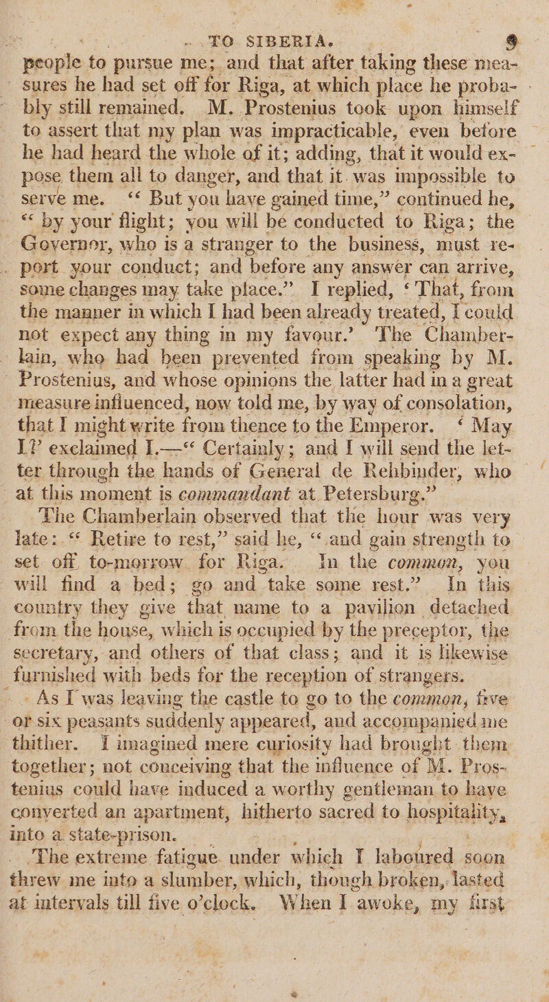 ‘Oe § ro SIBERIA. wroplest to pursue me; and that after taking these mea- - sures he had set off for Riga, at which place he proba- - bly still remained, M. Prostenius took upon himself to assert that my plan was impracticable, even before he had heard the whole of it; adding, that it would ex- pose them all to danger, and that it- was impossible to serve me. ‘‘ But you haye gained time,” continued he, © by your flight; you will be conducted to Riga; the Governor, who is a stranger to the business, must re- . port your conduct; and before any answer can arrive, some changes may take place.” I replied, ‘ That, from the manner in which I had been alx eady treated, 7 could not expect any thing in my favour. The Chamber- lain, whe had been prevented from speaking by M. - Prostenius, and whose opinions the latter had ina great measure influenced, now told me, by way of consolation, that I might write from thence to the Emperor. ‘ May ter through the hands of General de Rehbinder, who af this moment is commandant at. Petersburg.” : The Chamberlain observed that the hour was very late: ‘ Retire to rest,” said he, “and gain strength to. set off to-morrow. for Riga. In the common, you will find a bed; go and take some rest.” In this country they give that name to a pavilien detached from the house, which is occupied by the preceptor, the secretary, and others of that class; and it is likewise furnished with beds for the reception of strangers. As I was leaving the castle to go to the common, tive OF Six peasants suddenly appeared, and accompanied me thither. I imagined mere curiosity had brought them tenius could have induced a worthy gentleman to have conyerted an apartment, hitherto sacr red to hospitality, into a state-prison. __ The extreme fatigue nadet which I laboured on threw me into a slumber, which, though broken, lasted at intervals till five 0 ‘clock. W ‘hen I ‘awoke, my first “