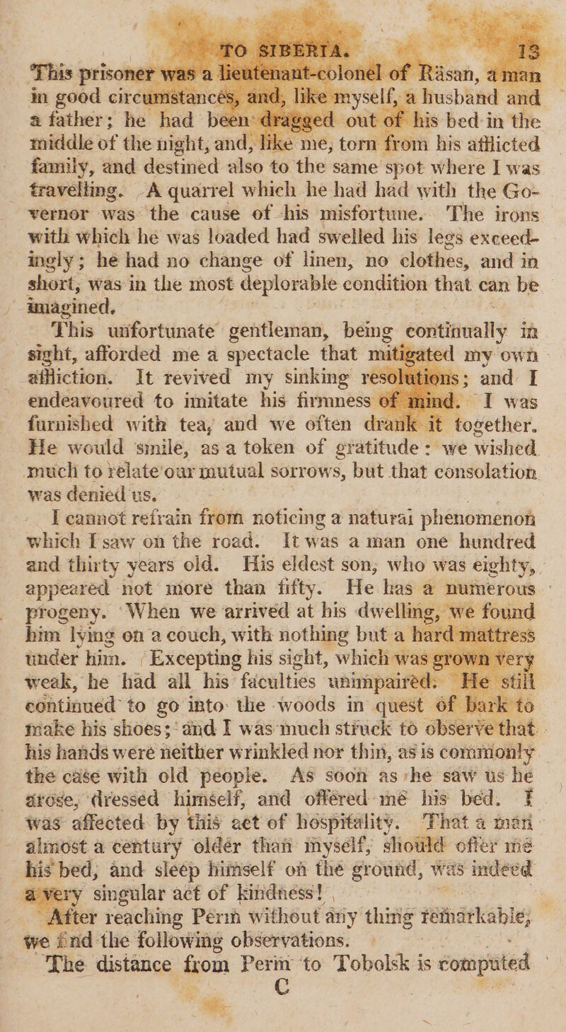 a father; he had bee x of his bed in the middle of the night, and, lik from his afflicted family, and destined also to. thes same Spat where I was travelling. A quarrel which he had had with the Go- vernor was the cause of his misfortune. The irons with which he was loaded had swelled his legs exceed- ingly; he had no change of linen, no clothes, and in short, was in the most deplorable condition that can be. imagined. This wifortunate gentleman, being continually in sight, afforded me a spectacle that mitigated my own affliction. It revived my sinking re endeavoured to imitate his firmness furnished with tea, and we often dran He would ‘smile, asa token of gratitude : we wished. much to relateour mutual sorrows, but that consolation. was denied us. I cannot refrain from noticing a naturat phenomenon which TF saw on the road. It was aman one hundred and thirty years old. His eldest son; who was eighty, appeared not more than fifty. He has @ numerous progeny. ‘When we arrived at his dwelling, we found bim lying on a couch, with nothing but a hard mattre: under him. Excepting his sight, which was ¢ weak, he had all his faculties ‘unimpaired. | continued to go into: the woods in quest 6f bar make his shoes;‘ and I was‘much struck to Be sem : his hands were neither wrinkled nor thin, as is commonly the case with old people. As soon ashe saw ts he arose, dresséd himself, and offered mé his bed. was affected: by this act of hospitality. That a mari almost a century oldér than myself, should offer mé his bed, and sleep himself on the ground, was indeed ery singular act of kindness! , i After reaching Perm without ary thing reiarkable, we énd the following observations. — The distance from Perm to Tobolsk is computed C a