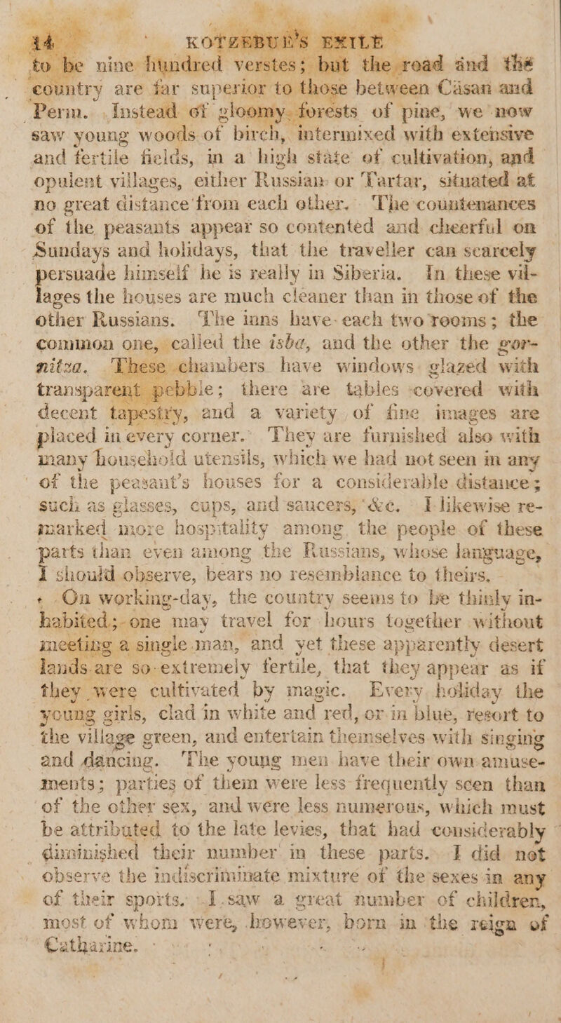 . ‘cou try are Sg superior to thos between Casan and “Perm. «Instead of g _ forests of pine, we ‘now saw young woods. of bire ys aan with extensive and fertile fields, m a high state of cultivation, and opulent villages, either Russian or Tartar, situated at no great distance from each other. The countenances of the peasants appear so contented and cheerful on Sundays and holidays, that the traveller can scarcely ersuade himself he is really in Siberia. In these vil- ie the houses are much cleaner than in those of the other Russians. The mins have-each two reems; the common one, called the ish, and the other the gor- nitza. hambers have windows. glazed with sie; there are tables -cevered with decent tapestry, and a variety of fine images are placed in every comer. They are furnished also with many household utensils, which we had not seen in any of the peasant’s houses for a considerable distance; such as glasses, cups, and saucers, ‘ke. — I likewise re- ni more hospitality among. the people of these parts than even among the Russians, whose language, I should observe, bears no resemblance to theirs. -On working-day, the country seems to be thinly in- habited one may travel for hours together without ting a single man, ‘and yet these apparently desert lands.are 80: extremely fertile, that they appear as if they. were cultivated by magic. Every, holiday the young girls, clad in white and. red, or-in blue, resort to the village g green, and entertain thei selves with singing and dancine. The young mei have their own amuse- ments; parties of them were less frequently scen than of the other sex, and were less numerous, which must be attributed to the late levies, that had consicerabl _ @isninished their number in these parts.. I did not observe the indiscriminate mixture of the sexes in of their sports. .I.saw a great number of children, most of whom were, however, born in the reign of Catharine. / SOPs }