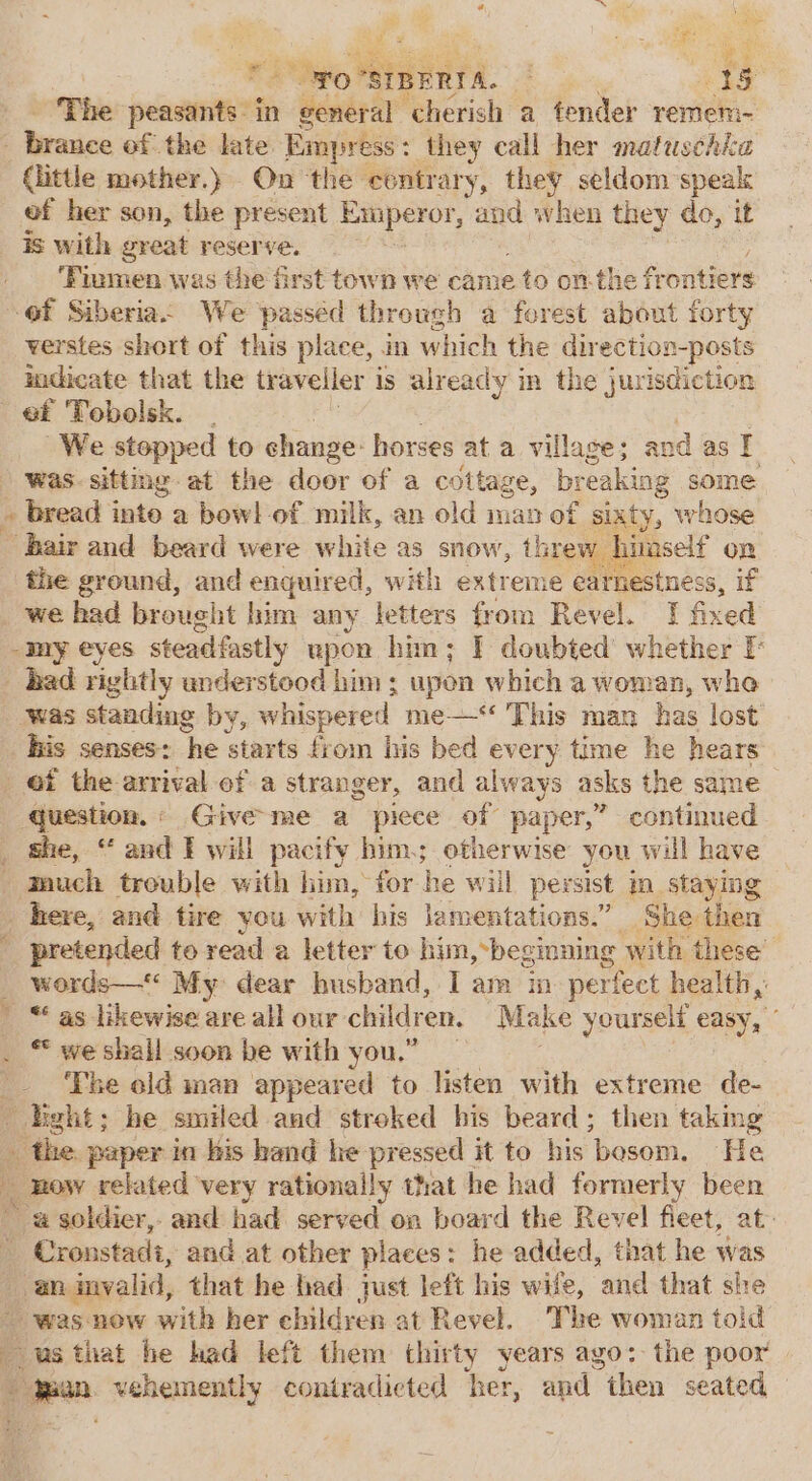 ae me iz. Pwo MMT. Sha The peasants in general cherish a fender remem- : Wraice of the late Empress: : they call her matuschka little mother.) On ‘the contrary, they seldom speak ef her son, the present Emperor, and when they do, it is with great reserve. ‘Fiumen was the first town we came 2 to onthe fr ontiers of Siberia. We passed through a forest about forty verstes short of this place, in which the dir ection-posts mdicate that the traveller is already in the jurisdiction ef Tobolsk. - We stepped to change: horses at a village; and as I was sitting at the door of a cottage, breaking some bread inte a bowl of milk, an old man of sixty, whose hair and beard were white as snow, threw hiaself on _ the ground, and enquired, with extreme earnestness, if _ we had brought him any letters from Revel. I fixed _my eyes steadfastly upon him; F doubted whether F _ bad rightly anderstood him; upon which a woman, whe was standing by, whispered me—‘‘ This man has lost _ Bis senses: he starts ie oin his bed every time he seit _ Of the arrival of a stranger, and always asks t the same — ‘question. « Give me a piece of paper,” Rae trere _ She, “ and I will pacify him; otherwise you will have | much trouble with him, for he will persist in staying here, and tire you with his lamentations.” She then ' pretended to read a letter to him,-beginning with these _ words—‘ My dear busband, Iam in perfect health,: ' “ as likewise are all our children, Make yourself easy, ** we shall soon be with you.” : : The old man appeared to listen with extreme de- del he smiled and streked his beard; then taking _ the. paper in bis hand he pressed it to his ‘bosom. He _ Bow related very rationally that he had formerly been a soldier, and had served on board the Revel fleet, at: Cronstadi, and at other places: he added, that he was an imvalid, that he had just left his wife, and that she _ was ‘now with her children at Revel. The woman toid usthat he had left them thirty years ago: the poor Dogan vehemently contradicted her, and “then seated,