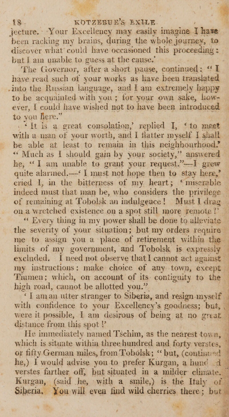 a * 18. _ KOTZEBUE’S EXILE. 4 jecture. Your Excellency may easily imagine Y hase been racking my brains, during the whole journey, to discover what’ could have occasioned this proceeding 2 -but [am unable to guess. at the cause.’ The Governor, after a short pause, continued : ae | have read such of your works as have been translated -into the Russian language, and I am extremely happy to be acquainted with you ; for your own sake, hew- ever, 1 could have wished not to have been introduced — ~ to you Rere.” . «It is a great consolation, replied I, ‘to meet with aman of your worth, and I flatter myself I shall be able at least to remain in this neighbourhood? “* Much as I should gain by your society,” answered © he, “(1 am unable to grant your request.”—1 grew quite alarmed.—‘ I must not hope then to stay here,” cried I, in the bitterness of my heart; ‘ miserable indeed must that man be, who considers the privilege _ of remaining at Tobolsk an indulgence! Must I drag — on.a wretched existence on a spot “still more remote ? “« Every thing in my power shall be done to alleviate the severity of your situation; but my orders require me to assign you a place of retirement within the limits of my government, and Tobolsk is expressly excluded. | I need not observe that 1 cannot act against | my instructions: make choice of any town, except Tiamen; which, on account of its. contiguity to the high road, cannot be allotted you.”. “&lt;7 aman utter stranger to Siberia, and resign myself with confidence to your Excellency’s goodness; but, k) were it possible, 1 am desirous of being at no great distance from this spot ? He immediately named Tschim, as the nearest coun which is situate within three hundred and forty verstes, © or fifty German miles, from Tobolsk; “but, (continued — he,) I would advise you to prefer Kurgan, a hund -d verstes farther off, but situated in a milder climate. ” Kurgan, (said he, with a smile,) is the Italy of Siberia, You will even find wild cherries there ; buf oom Ce | ,