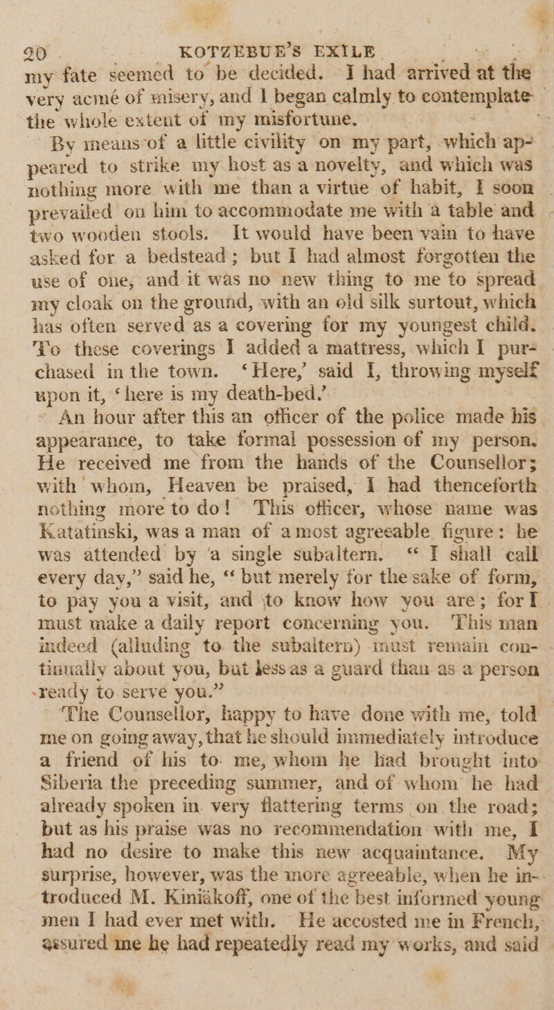 ¥ 4) 30 KOTZEBUE’S EXILE po el my fate seemed to be decided. J had arrived at the very acmé of misery, and 1 began calmly to contemplate: the whole extent of my misfortune. - i \ By means-of a little civility om my part, which ap- peared to strike my host asa novelty, and which was nothing more with me than a virtue of habit, I scon . prevailed on him to accommodate me with a table and two wooden stools. It would have been vain to have asked for a bedstead; but I had almost forgotten the use of one, and it was no new thing to me to spread. my cloak on the ground, with an old silk surtout, which has often served as a covering for my youngest child. Yo these coverings ] added a mattress, which I pur- chased inthe town. ‘Here,’ said I, throwing myself upon it, ‘here is my death-bed.’ ’ An hour after this an officer of the police made his appearance, to take formal possession of my person, He received me from the hands of the Counsellor; with whom, Heaven be praised, I had thenceforth nothing more to do! This officer, whose name was Katatinski, was a man of amost agreeable figure: he was attended by ‘a single subaltern. ‘“ I shall call every day,” said he, ‘‘ but merely for the sake of form, to pay you a visit, and jto know how you are; forT must make a daily report concerning you. ‘This man indeed (alluding to the subaitern) must remain con- - tintially about you, but jess as a guard than as a person -ready to serve you.” ‘The Counsellor, happy to have done with me, told me on going away, that he should immediately introduce a friend of his to. me, whom he had brought into Siberia the preceding summer, and of whom he had already spoken in. very flattering terms on the road; but as his praise was no recommendation with me, I had no desire to make this new acquaintance. My surprise, however, was the more agreeable, when he in-- troduced M. Kiniékoff, one of the best informed young men I had ever met with. He accosted me in French, assured me he had repeatedly read my works, and said 2