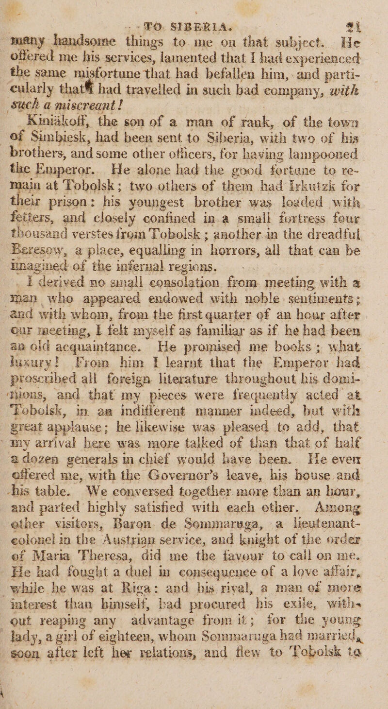 . + £0, SIBERLA. : gi ‘many handsome things to me on that subject. He - offered me his services, | lamented that { had experienced the same misfortune that had befallen him, and parti- cularly that had travelled in such bad company, with such a miscreant! Kiniakoff, the son of a man of rank, of the town of Sumbiesk, had been sent to Siberia, with two of his brothers, and some other officers, for having lampooned the e Emperor. He alone had the good fortune to re- 4in at Tobolsk ; two others of them had Irkutzk for ir prison: his youngest brother was loaded with feiters, and closely confined in.a small fortress four thousand verstes from Tobolsk ; another in the dreadful Beresow, a place, equalling in horrors, all that can be inagined of the infernal regions, . I derived no small consolation from. meeting with a ‘man whe appeared endowed with noble. sentiments; and with whom, from the first quarter of an hour after cur meeting, I felt myself as familiar as if he had been an old acquaintance. He promised me books ; what Juxury! From him I learnt that the Emperor had. proscribed all foreign literature throughout his domi- Tons, and. that my pieces were frequently acted at Tobolsk, in an indifferent manner indeed, but with great applause ; he likewise was pleased to add, that my arrival here was more talked of than that of half adozen generals in chief would have been. He even offered me, with the Governor’s leave, his house and his table. We conversed together more than an hour, and parted highly satistied with each other. Among ether visitors, Baron de Sommaruga, a lieutenant- eolonel in the Austrian service, and knight of the order of Maria Theresa, did me the favour to call en me. He had fought a duel in consequence of a love affair, while he was at Riga: and bis rival, a man of more interest than himself, bad procured his exile, with- out reaping any advantage from it; for the young ’ Tady, a girl of eighteen, whom Sommaruga had married, soon after left her relations, and flew to Tobolsk to