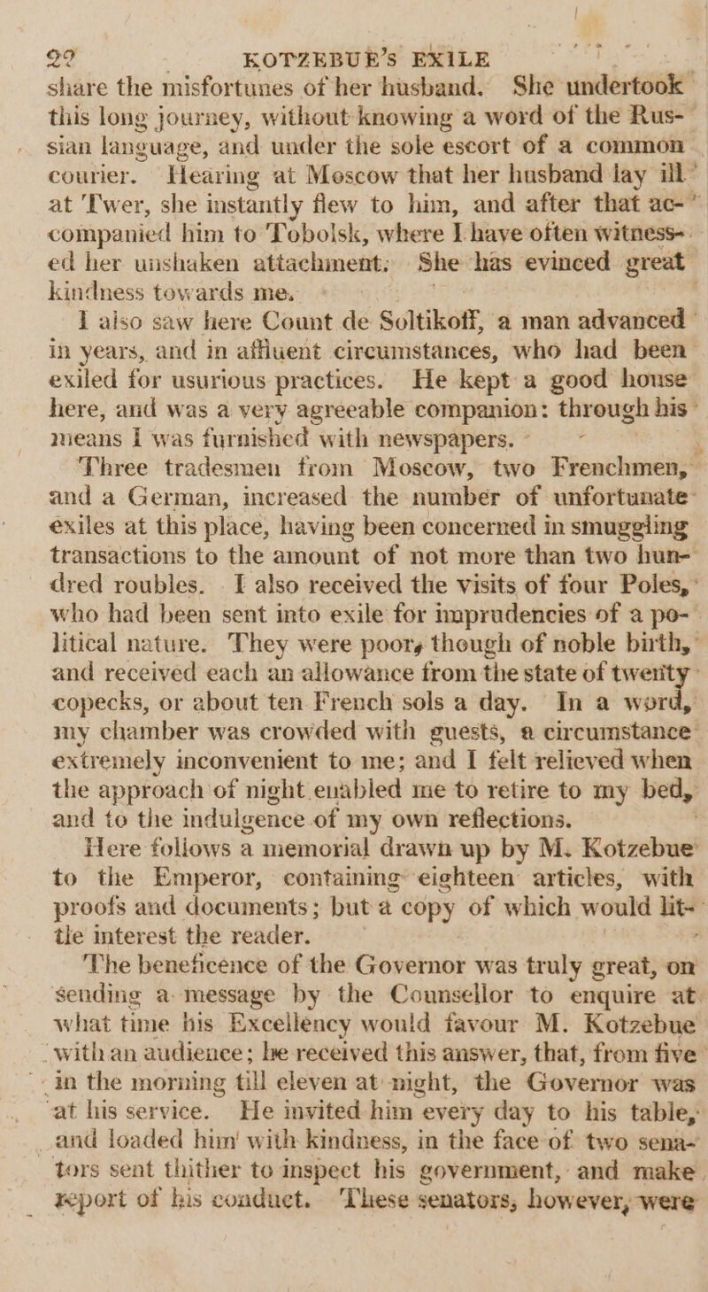 share the misfortunes of her husband. She ia this long journey, without knowing a word of the Rus- sian language, and under the sole escort of a common courier. Hearing at Mescow that her husband lay ill” at 'T'wer, she instantly flew to him, and after that ac-” companied him to 'Tobolsk, where [ have often witness-. ed her uishaken attachment: She has evinced great kindness towards me, I also saw here Count de Sultikoff, a man advanced | in years, and in afuent circumstances, who had been exiled for usurious practices. He kept a good honse here, and was a very agreeable companion: through his - means I was furnished with newspapers. - ; Three tradesmen trom Moscow, two Frenchmen, and a German, increased the number of unfortunate’ exiles at this place, having been concerned in smuggling transactions to the amount of not more than two hun- dred roubles. . I also received the visits of four Poles, : who had been sent into exile for nprudencies of a po- litical nature. They were poory though of noble birth,” and received each an allowance from the state of twerity copecks, or about ten French sols a day. In a word, my chamber was crowded with guests, ® circumstance’ extremely inconvenient to me; and I felt relieved when the approach of night. enabled me to retire to my bed, and to the indulgence of my own reflections. Here foliows a memorial drawn up by M. Kotzebue to the Emperor, containing’ eighteen articles, with proofs and documents; but a copy of which would lite tle mterest the reader. The beneficence of the Governor was truly great, om sending a message by the Counsellor to enquire at. what time his Excellency would favour M. Kotzebue with an audience; he received this answer, that, from five” in the morning till eleven at might, the Governor was vat his service. He invited him every day to his table, _ and loaded him’ with kindness, in the face of two sena~ tors sent thither to inspect his government, and make. report of his conduct. These senators, however, were