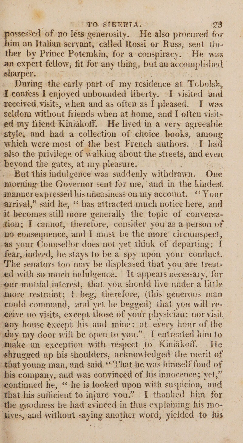 % “FO. SIBERTA. © 28 possessed of no less generosity. He also proeured for -him an Italian servant, called Rossi or Russ; sent thi- ther by Prince Potemkin, for a conspiracy. He was an expert fellow, fit for any thing, but anaccemplished sharper. During the early part of my residence at Tubolsk, I confess I enjoyed unbounded liberty. I visited and received visits, when and as often as I pleased. I was seldom without friends when at home, and I often visit- ed my friend Kiniakoff. He lived in a very agreeable “style, and had a collection of choice books, among which were most of the best French authors. I had also the privilege of walking about the streets, and even beyond the gates, at my pleasure. - But this indulgence was suddenly withdrawn. One morning the Governor sent for me, and in the kindest manner expressed his uneasiness on my account. ‘ Your arrival,” said he, “‘ has attracted much notice here, and it becomes still more generally the topic of conversa- tion; I cannot, therefore, consider you as @ person of “no eonsequence, and I must be the more circumspect, as your Counsellor does not yet think of departing; I fear, indeed, he stays to be a spy upon your conduct. ‘The senators too may be displeased that you are treat- ed with so much indulgence. It appears necessary, for our mutual interest, that you should live under a little more restraint; I. beg, therefore, (this generous man could command, and yet he begg ged) that you will re- ceive no visits, except those of your physician; nor visit, any house éxcept his and mine: at-eyery heur of the ‘May my door will be open to you.” I entreated him to ‘make-an exception with respect to Kinidkoff. He shrugged up his shoulders, acknowledged the merit of that young man, and said “That he was himself fond of his company, and was convinced of his innocence; yet,” “continued he, “he is looked upon with suspicion, and ‘that-his sufficient to injure you.” I thanked him for ‘the goodness he had evinced i in thus explaining his mo- fives, and without saying another word, yielded to his