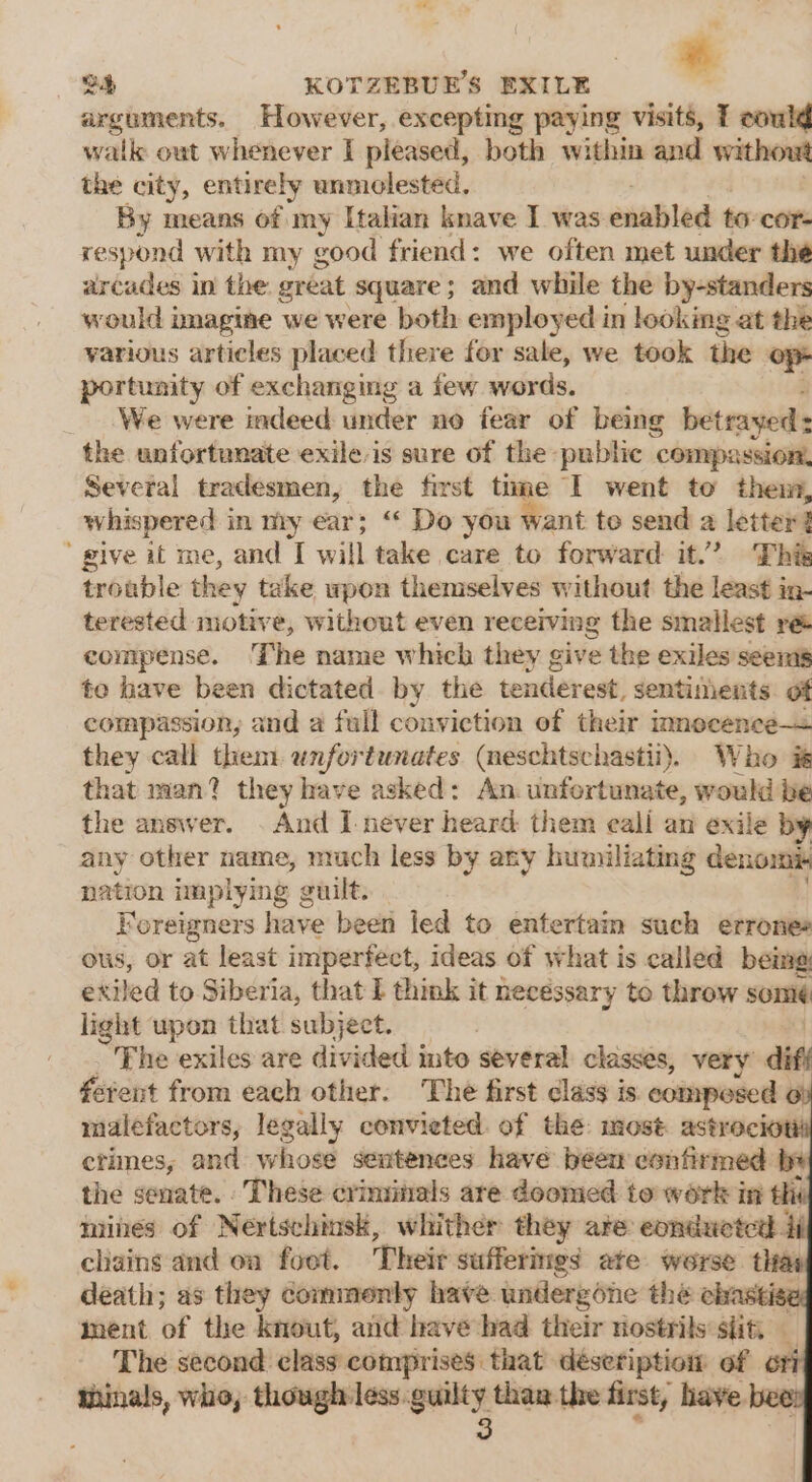 arguments. However, excepting paying visits, T could walk out whenever I pleased, both within and without the city, entirely unmolested. By means of my Italian knave I was enabled to cor respond with my good friend: we often met under the arcades in the great square; and while the by-standers would imagine we were both employed in looking at the various articles placed there for sale, we took the op- portunity of exchanging a few words. _ .We were indeed under no fear of being bet rayed the unfortunate exile is sure of the public compassion, Several tradesmen, the first time I went to them, whispered in my ear; “ Do you want te send a letter ’ give it me, and I will take care to forward it.’ This trouble they take wpon themselves without the least in- terested motive, without even receiving the smallest re compense. The name which they give the exiles seems te have been dictated by the tenderest, sentiments of compassion, and a full conviction of their inmnecence— they call them unfortunates (neschtschastii). Who it that man? they have asked: An unfortunate, would be the answer. . And I-never heard them eali an exile by any other name, much less by any humiliating denomi nation implying g  euilt, Foreigners have been led to entertain such errones ous, Or at least imperfect, ideas of what is called being exiled to Siberia, that I think it necessary to throw somi¢ light upon that subject. The exiles are divided into several classes, very diff ferent from each other. The first class is. composed malefactors, legally convieted. of the: most astrecioti ctimes, and whose sentences have been eonfirmed b+ the senate. These criminals are doomed to work in thi mines of Nertschinsk, whither they ate eonduetcd 4i cliains-and on foot. Theit sufferings ate worse that death; as they commonly have undergone the chastise, ment of the knout, and have had their nostrils: slit, The second class comprises that déseription of ori thinals, who, though less.guilty than the first, have bee 3 és a