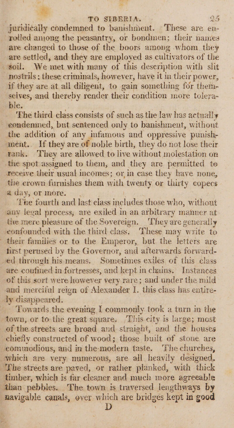 TO SIBERIA. _ jeridicaily condemned to banishment. These are en- are changed to those of the boors among whom. they are settled, and they are employed as cultivators of the soil. We met with many of this description with slit nostrils; these criminals, however, have it in their power, if they are at all diligent, to gain something for them- selves, and thereby render their condition more tolera- ble. The third class consists of such as the law has actually condemned, but sentenced only to banishment, without the addition of any infamous and oppressive punish- ment.. If they are of noble birth, they do not lose their yank. They are allowed to live without molestation on the spot assigned to them, and they are permitted te receive their usual i incomes; or, in case they have none, the crown furnishes them with twenty or thirty copecs aday, or more. . ‘Lhe fourth and last elass includes those who, without any legal process, are exiled in an arbitrary manner at the mere pleasure of the Sovereign. They are generally -eonfounded with the third class. These may write to their families or to the Emperor, but. the letters are first perused by the Governor, and afterwards forward- ved through his means. Sometimes exiles of this class are confined in fortresses, and kept in chains. Instances of this sort were however very rare; and under the mild and merciful reign of Alexander I. this class has entire- ly disappeared. | _ Towards the evening I commonly took a turn in the ‘town, or tothe great square, This city is large; most of the-streets are broad and straight, and the houses chiefly constructed of wood; those built of stone are -commodious, and in the- modern taste. ‘The churches, which are very numerous, are all heavily designed. The streets ave paved, or rather planked, with thick timber, which is far cleaner and much more agreeable ‘than pebbles. The town is traversed lengthways by navigable canals, ever which are bridges kept in good s D . §