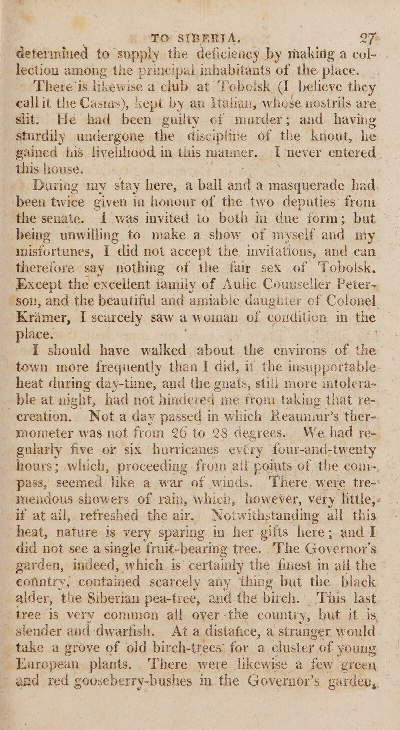 TO SIBERIA. QT determined to ‘supply the deficiency by making a col--. lection among the principal inhabitants of the place. There is bic wine aclub at Toboisk cs believe they callit the Casias), kept by an Italian, whose nostrils are shit. He bad been guilty of murder; and having sturdily undergone ri discipline of the kneut, he - gained ins livelihood in this manner. L never entered . this house. During my stay here, a ball ane a masquerade had. been twice given ia honour of the two deputies: from the senate. i was invited to both in due form; but ° being unwilling to make a show of myself and my mistortunes, I “did not accept the invitations, and can therefore say nothing of the fair sex of 'Tobolsk. Except the excellent iamiiy of Aulic Counseller Peter- son, and the beautiful and amiable daughter of Colonel. Kiimer, I scarcely saw a wonian of condition in the place. I should have walked about the environs of the: town more frequently than I did, ii the insupportable. heat during day-time, and the guats, still more mtolera~ ble at night, had not hinderei me trom taking that re-, “creation. Not a day passed in which Reaunmr’s ther- mometer was not from 26 to 28 degrees. We had re-, gularly five or six hurricanes evéry four-and-twenty _ hours; which, proceeding from: all polts of the com~, pass, seemed like a war of winds. “There. were tre-&gt; meudous showers of rain, which, however, very little,- if at ail, refreshed the air. Notwithstanding all this heat, nature is very sparing in her gifts here; and I did not see a single fruit-bearing tree. The Governor's garden, indeed, ‘which is certainly y the finest in-ail the conintry, contained scarcely any thing but the black alder, ‘the Siberian pea-tree, and the birch. Tins last tree is very common all. oyer -the country, but it is, slender and-dwarfish. Ata distatice, a stranger weuld take a grove of old birch-trees; for a cluster of young © Enropean plants, There were likewise a few green and red gooseberry-bushes in the Governor’s garden,.