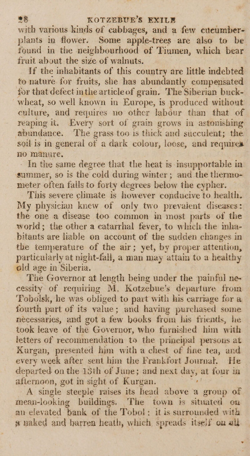 with various kinds ef cabbages, and a few cuecumber- plants in flower. Some apple-trees are also to be found in the neighbourhood of Tiumen, which bear fruit about the size of walnuts. If the inhabitants of this country are little indebted to nature for fruits, she has abundantly compensated tor that defect inthe article of grain. The Siberian buck- wheat, so well known in Europe, is produced without culture, and requires uo other labour than that of reaping it. Every sort of grain grows in astonishing abundance. The grass too is thick and succulent; the soil is in general of a dark colour, loose, and requires | no manure. In the same degree that the heat is insupportable in summer, so is the cold during winter; and the thermo- meter often falls to forty degrees below the cypher. This severe climate is however conducive to health. My physician knew of only two prevalent diseases: the one a disease too common in most parts of the world; the other a catarrhal fever, to which the inha- bitants are liable on account of the sudden changes in the temperature of the air; yet, by proper attention, particularly at night-fal, a man may attain toa healthy eld age in Siberia. The Governor at length being under the painful ne- cessity of requiring M. Kotzebue’s departure from Tobolsk, he was obliged to part with his carriage for a fourth part of its value ; and having purchased some necessaries, and got a oy books SG his friends, he took leave of the Governor, who furnished him with letters of recommendation to the principal persons at Kurgan, presented him with a chest of fine tea, and every W eek after sent him the Frankfort Journal. He departed on the 13th ef June; and next day, at four in afternoon, got in sight of Kurgan. : A single steeple raises its head above a group of mean-looking buildmgs. The town is situated on an elevated ‘bank of the Tobol: it is surrounded with a naked and barren heath, velvicti spreads: itself on all