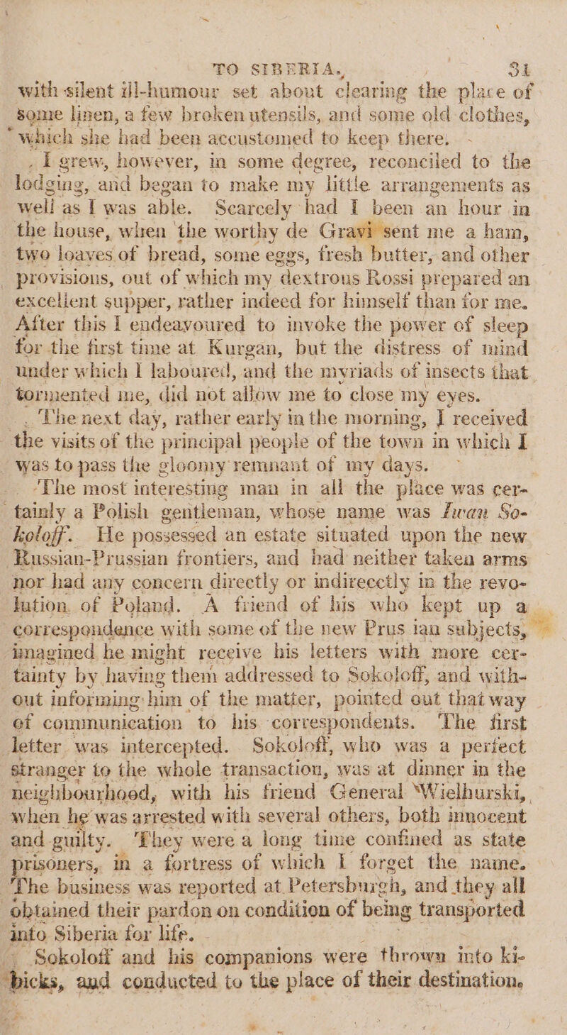 with silent il-humour set about clearing the place ‘of Some linen, a few broken utensils, and some old clothes, “Which she ‘had been accustomed to keep there, . L grew, however, in some degree, reconciled to the lodging, and began to make my little arrangements as well. as I was able. Scarcely had I been an hour in the house, when the worthy ‘de Gravi sent me a ham, - two loaves of bread, some eggs, fresh butter, and other _ provisions, out of which my dextrous Rossi pr epared an excelient supper, rather indeed for himself than for me. After this I endeavoured to invoke the power of sleep for the first time at Kurgan, but the distress of mind under w hich I laboured, and the myriads of insects that tormented me, did not allow me to close my eyes. The next day, rather early in the morning, ; “received the visits of the principal people of the town in which I was to pass the gloomy remnant of my days. ‘The most interesting maa in all the place was cer- “tainly a Polish gentleman, whose name was fwan So- koloff. We possessed an estate situated upon the new -Russian-Prussian frontiers, and had neither takea arms nor had any concern directly or indirecctly in the revo- lution. of Poland. A friend of his who kept up a correspondence with seme of the new Prus ian subjects, imagined he might receive his letters with more cer- tainty by having them addressed to Sokoloff, and with- out informing: him of the matter, pointed out that way of communication to his correspondents. The first letter was intercepted. Sokoloff, who was a periect stranger to the whole transaction, was at dinner in the neighbourhood, with his friend General ‘Wielhurski,, when he was arrested with several others, both innocent and guilty. ‘hey were a long time confined as state isoners, in a fortress of which I forget the name. Ihe ids was reported at. Petersburgh, and they all ‘obtained their pardon on condition of being transported into Siberia for life. Sokolotf and his companions were thrown into ki- Tbicks, aud conducted to the place of their destination, * ne