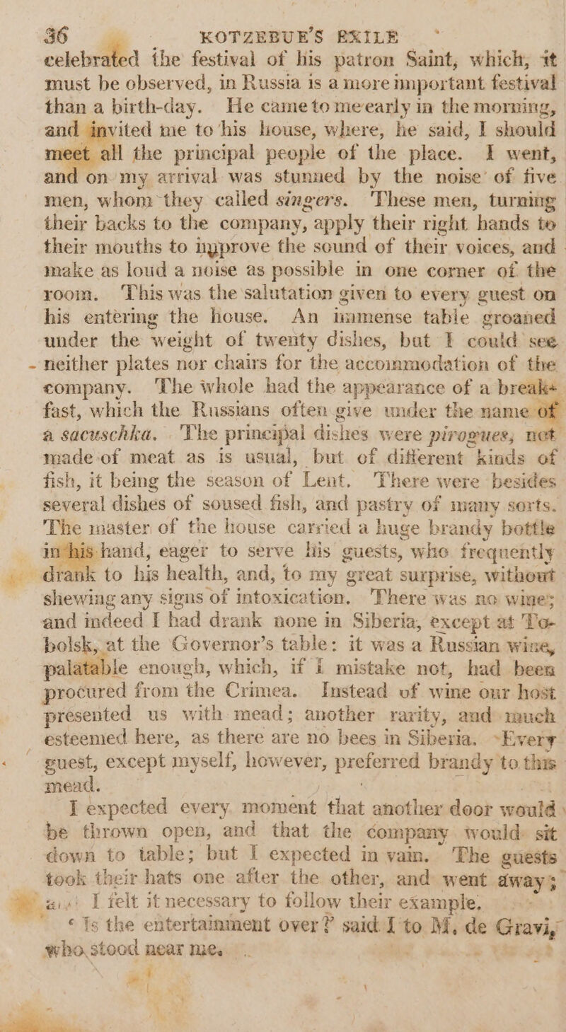 “e F the festival of his patron Saint, which, it must be observed, in Russia is a more nnportant festival than a birth-day. He came to meearly ia the morning, and invited me to his house, where, he said, I should t all the principal people of the place. 1 went, and on my arrival was stunned by the noise’ of five men, whom they called singers. ‘These men, turning their backs to the company, apply their right ‘hands to their mouths to nyprove the sound of their voices, and make as loud a noise as possible in one corner of the room. This was the salutation given to every guest on his entering the house. An immense table groaned under the weight of twenty dishes, bat I could see neither plates nor chairs for the accommodation of the company. The whole had the appearance of a break+ fast, which the Russians often give wider the name o a sacuschka, |The principal disltes were pirogues, not made‘of meat as is usual, but of different kinds of fish, it being the season of Lent. There were besides several dishes of soused fish, and pastry of many serts. The imaster of the house carried a huge br. andy bottle _ inthis hand, eager to serve his guests, whe frequently . drank to his health, and, to my ‘great surprise, witheut i any signs of intoxication. There was no wines and indeed I had drank none in Siberia, except at To bolsk, at the Governor’s table: it was a Russian wine, palatable enough, which, if I mistake not, had been pecered from the Crimea. Instead of wine onr host presented us with mead; another rarity, aud much esteenied here, as there are no bees in Siberia. Every « puest, except myself, however, pees brandy to this mead. J expected every sabi that another door would be thrown open, and that the company would: sit down to table; but I expected in vam. The guests took their hats one after the other, and went anys ais! [felt it necessary to follow their example, ‘fs the entertainment over? said: i to M, de manic who, stood near We, ‘ = % }