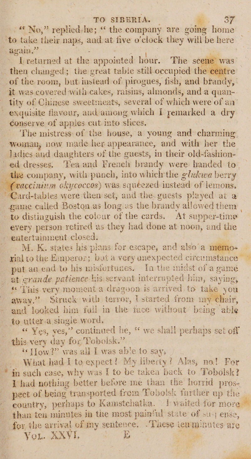 » No,” replied-he; “ the company are going home -Lreturned at the appointed hour. The se qt was.covere adi withcakes, raisins, almonds, anda quan- exquisite flavour, aud-among which I remarked a dry conserve of apples cut. int © slices. The mistress: of ‘the pant a young and: charming RA now made her appearance, and with her the ladies and daughters of the guests, in their old- rebel 2 company, with punch, into which'the olekwe berry ccinitm okyceccos) was squeezed instead of lemons. game called Boston as long: is the brandy allowed them: | to distinguish the colour ee the cards. At supper-time: every person retired as they had done at noon, and the M. K. states his S pians for escape, and also’a mémo- ov “pal ai.end to his misfertuces. Tn the midst of a gamé at er aEnaze patience bi 1S: S€t¥a interrups ed hi zDD y say ing, «&amp; This very moment a dragoon is arrived. to take you away.” Struck with terror, | started from iny Chair, “ Yes, yes,” continu ed he, °¢ we shall perks aps set off - -this-very day fox Voboisk.” ‘low?’ was all I was able to say; What had-I to expect! My ii rerty ? Alas, no! For * in such case, why was I to be takea back to Tobolsk? [had nothing better before me than the horrid prose country, perhaps to Kamstchatka. | waited for more than ten minutes ia the most pain‘ul state of su enée, fox the arrival cf my sentence, .Tuese tewminutes are You. XXYVI. ie By