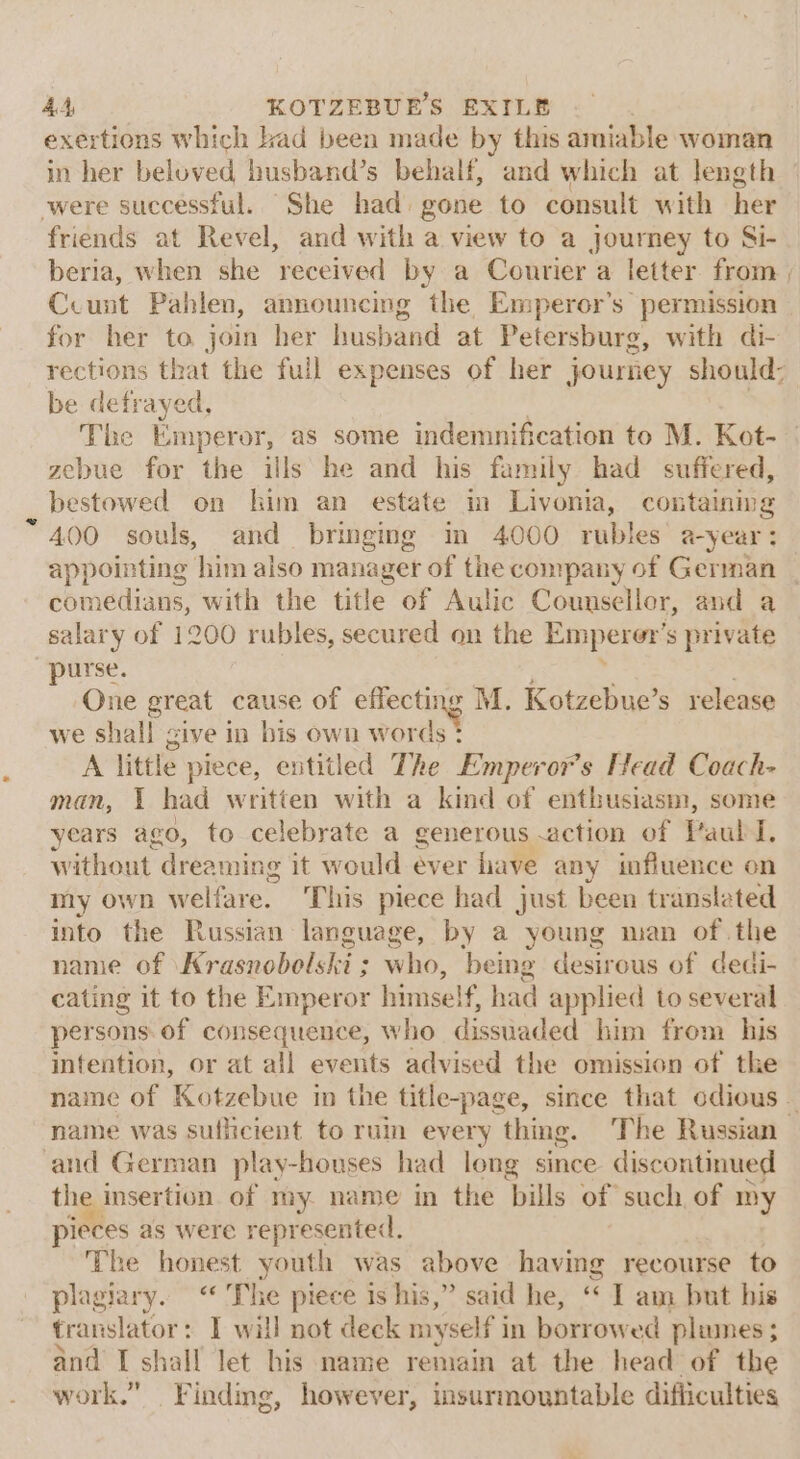 exertions which had been made by this amiable woman in her beloved husband’s behalf, and which at length were successful. She had gone to consult with her friends at Revel, and with a view to a journey to Si- beria, when she received by a Courier a letter from | Ccunt Pahlen, announcing the Emperor’s permission for her to join her husband at Petersburg, with di- rections that the full expenses of her journey should: be defrayed, | 3 Tie Emperor, as some indemnification to M. Kot- zebue for the ills he and his family had suffered, bestowed on him an estate im Livonia, containing A400 souls, and bringing in 4000 rubles’ a-year: appointing him also manager of the company of German comedians, with the title of Aulic Counsellor, and a salary of 1200 rubles, secured on the Emperor’ s private purse. One great cause of gee M. Kotzebue’s release we shall give in bis own words ? A little piece, entitled The Emperors Head Coach- man, 1 had written with a kind of enthusiasm, some years ago, to celebrate a generous action of FaulN, without dreaming it would éver have any influence on my own W elfare. ‘This piece had just been translated into the Russian language, by a young man of the name of ‘Krasnobolski ; who, being desirous of dedi- cating it to the Emperor himself, had applied to several persons of consequence, who dissuaded him from his intention, or at all events advised the omission of the name of Kotzebue in the title-page, since that odious _ name was sufficient to ruin every thing. The Russian and German play-houses had long since discontinued the insertion of my name in the bills of such of my pieces as were represented. ‘Phe honest youth was above having recourse to plagiary. “ The piece ts his,” said he, ‘* I am but bis translator: I will not deck myself in borrowed plumes ; and I shall let his name remain at the head of the work.” Findmg, however, insurmountable difficulties