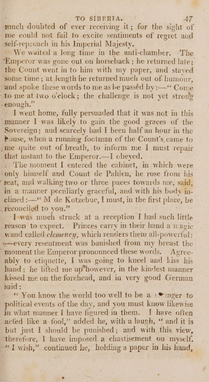 much doubted of ever receiving it; for the sight of me could not fail to excite sentiments of regret and self-reproach in his Imperial Majesty. We waited a long time in the anti-chamber. ©The “Emperor was gone out on horseback ; he returned late; the Count went in to him with my paper, and stayed - ‘some time ; at Jength he returned much out of humour, “and spoke these words to me as le passéd by :—“ Come to me at two o'clock; the challenge is not yet strone -enough.” - Twent home, fully persuaded that it was not in this “manner I was likely.to gain the good graces of the Sovereign; and scarcely had I been half an hour in the Pouse, whieh a running foctman of the Count’s came to ;me quite out of breath, to imform me I must repair “that instant to the Emperor.—I obeyed. . The moment I entered the cabinet, in which were only himself and Count de Pahien, he rose from his ‘seat, and walking two or three paces towards me, said, in a manner peculiarly graceful, and with his body in- clined :-—“ M de Kotzebue, I must, in the first place, be reconciled to you.’ ‘Jewas much struck at a reception T had such little ‘reason to expect. Princes carry in their hand a ‘magic wand called clemency, which renders them all-powerfal: every resentment was banished from my breast the “moment the Emperor pronounced these words. Agree- ably to etiquette, I was going to kneel and kiss his hand; he lifted me uphowever, in the kindest manner kissed me on the forehead, and in very good German said: és » © You know the world too well to be a &lt;®2nger to political events of the day, and you must know likewise 4m what manner [ have ficured i in them. I have often acted like a fool,” added he; with a laugh, “ and it is but just I should be punished; and with this view, peneretore, I have imposed a chastisement on myself. «I wish,” continued he, holding a paper in his hand,