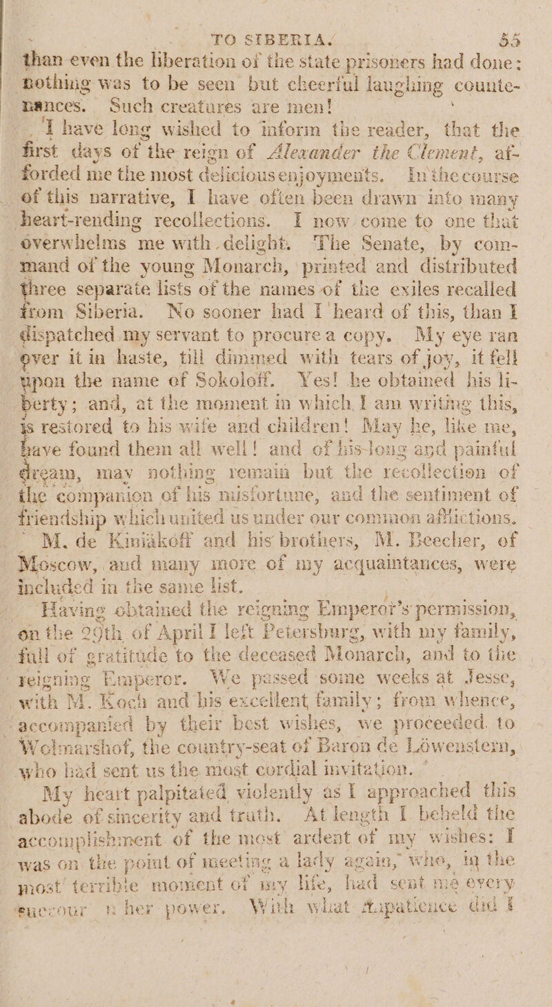 than even the liberation of the state prisoners had done: tothing was to be seen but cheerful laughing counte- nances. Such creatures are men! T have long wished to mform the reader, that the first days of “the. reign of Alexander the Clement, at- forded me the most delicious enjoyments. Inthecourse of this narrative, I have often been drawn into many heart-rending recoll ections. I now come to one that -éverwhelms me with delight. The Senate, by com- mand of the young Monar rch, printed and distributed etre separate lists of the names of the exiles recalled trom Siberia. No sooner had I heard of this, than I dis patched my servant to procurea copy. My eye ran yer itin haste, till dimmed with tears of joy, it fell upon the name of Sokoloff. Yes! he obtained his li- berty; and, at the moment in which 1 am writing this, s restored to his wife and children! May he, like me, Me found them all well! and of his Jong and painful ream, may nothing remain but the recollection of the companion of his nusfortune, and the sentiment of friendship which united us under our common afiictions. _ M.de Kiniakof and his brothers, M. Beecher, of Moscow, aud many more of my acquaintances, were included in the same list. / Having obtained thie reigning Empero?? s permission, on the 29th of April! left Petersburg , With my family, full of gratitude to the deceased Monarch, and to the yeigning Eeperor. We passed some weeks at Jesse, , with N MM. Koel } am his excellent family; from whence, ‘accompanied by their best wishes, we proceeded. to W Ma narshof, the country-seat of Baron de Lowenster, who had sent us the most cordial invitation. My heart palpitated violently as I approached this abode of sincerity and truth. At length I beheld the ac complisnment of the most ardent of my w ishes: I was on the point of meeting a lady again, whe, in the most’ terrible moment of pry life, had seat ma every feuecour her power. With what Aupaticuce did f