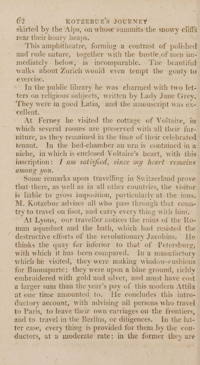 skirted by the ve on whose summits'the snowy cliffs rear their hoary heaps. This amphitheatre, forming (a contrast of polished and rude nature, together with the bustle,of men im- mediately below, is incomparable. The beautiful walks about Zurich would even tempt the gouty to exercise. ; Tn the public library he was charmed with two let-. ters on religious subj ects, written by Lady Jane Grey. They were in good hatin and the manuscript was ex- cellent. At Ferney he visited the cottage of Voltaire, in which several rooms are preserved with all their fur- niture, as they remained in the time of their celebrated tenant. In the bed-chamber an urn is contained in a_ niche, in which is enclosed Voltaire’s heart, with this inscription: JL am satisfied, since my heart remains AMON YOu. | Some remarks upon travelling in Switzerland prove that there, as well as in all other countries, the visitor is liable to gross imposition, particularly at the inns. M. Kotzebue advises all who pass through that coun- try to travel on foot, and carry every thing with him. At Lyons, our traveller notices the ruins of the Ro- man aqueduct and the bath, which had resisted the destructive efforts of the revolutionary Jacobins. He thinks the quay far inferior to that of Petersburg, with which it has been compared. Ina manufactory which-he visited, they were making wiidow-cushions for Buonaparte; they were upon a blue ground, richly embroidered with gold and silver, and must have cost a larger sum than the year’s pay of this modern Attila at one time amounted, to. He concludes this intro- ductory account, with advising all persons who travel to Paris, to leave their own carriages on the frontiers, and to travel in the Berlins, or diligences. In the lat- ter case, every thing is provided for them by the con- ductors, at a moderate vate: in the former they are