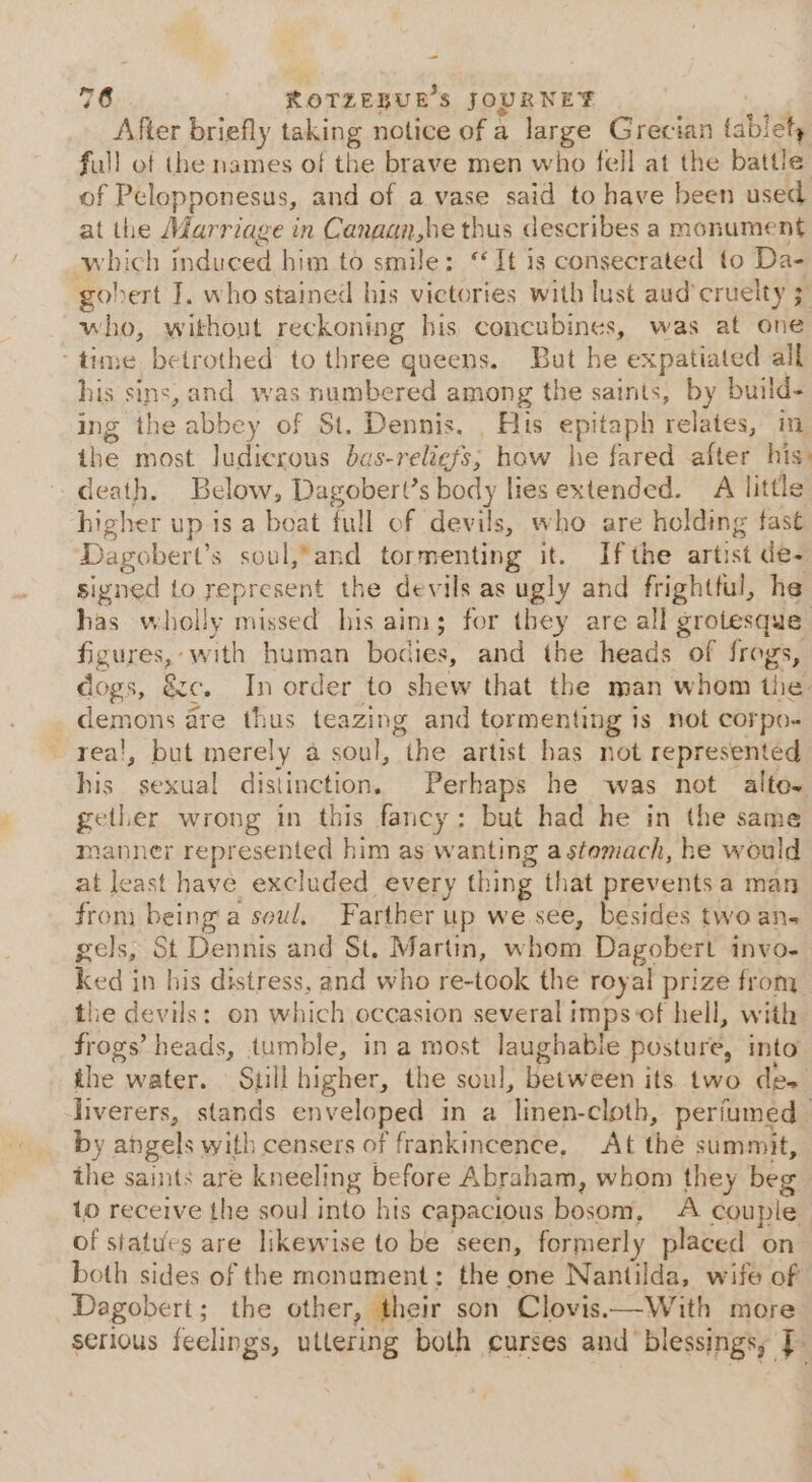 After briefly taking notice of a large Grecian tablely full of the names of the brave men who fell at the battle: of Pelopponesus, and of a vase said to have been used at the Marriage in Canaan,he thus describes a monument which induced him to smile: “It is consecrated to Da- gobert I. who stained his victories with lust aud’cruelty 3 who, without reckoning his concubines, was at one -time betrothed to three gueens. But he expatiated all his sins, and was numbered among the saints, by build- ing the abbey of St. Dennis. _ His epitaph relates, in the most ludicrous bas-reliefs; how he fared after his: death. Below, Dagobert’s body lies extended. A little higher up is a beat full of devils, who are holding fast Dagobert’s soul,-and tormenting it. Ifthe artist de- signed to represent the devils as ugly and frightful, he has wholly missed his aim; for they are all grotesque Sev ¥ wii human bodies, and the heads of frogs, dogs, &amp;c, In order to shew that the man whom tlie. peered are thus teazing and tormenting is not corpo- - real, but merely a soul, “the artist has not represented his sexual distinction. Perhaps he ‘was not alto~ gether wrong in this fancy: but had he in the same manner represented him as w aun a stomach, he would at least have excluded every thing that prevents a man from being a soul, Farther up we see, besides two an- gels, St Dennis and St, Martin, when Dagobert invo- ked jn his distress, and who re-took the royal prize from the devils: on which occasion several i imps of hell, with frogs’ heads, tumble, in a most laughable posture, into the water. Still higher, the soul, between its two des liverers, stands enveloped in a linen-cloth, periumed | by angels with censers of frankincence, At the summit, the saints are kneeling before Abraham, whom they beg to receive the soul into hts capacious bosom, A couple | of statues are likewise to be seen, formerly placed on both sides of the monument: the one Nantilda, wife of Dagobert; the other, their son Clovis.—With more serious feelings, uttering both curses and blessings, J.