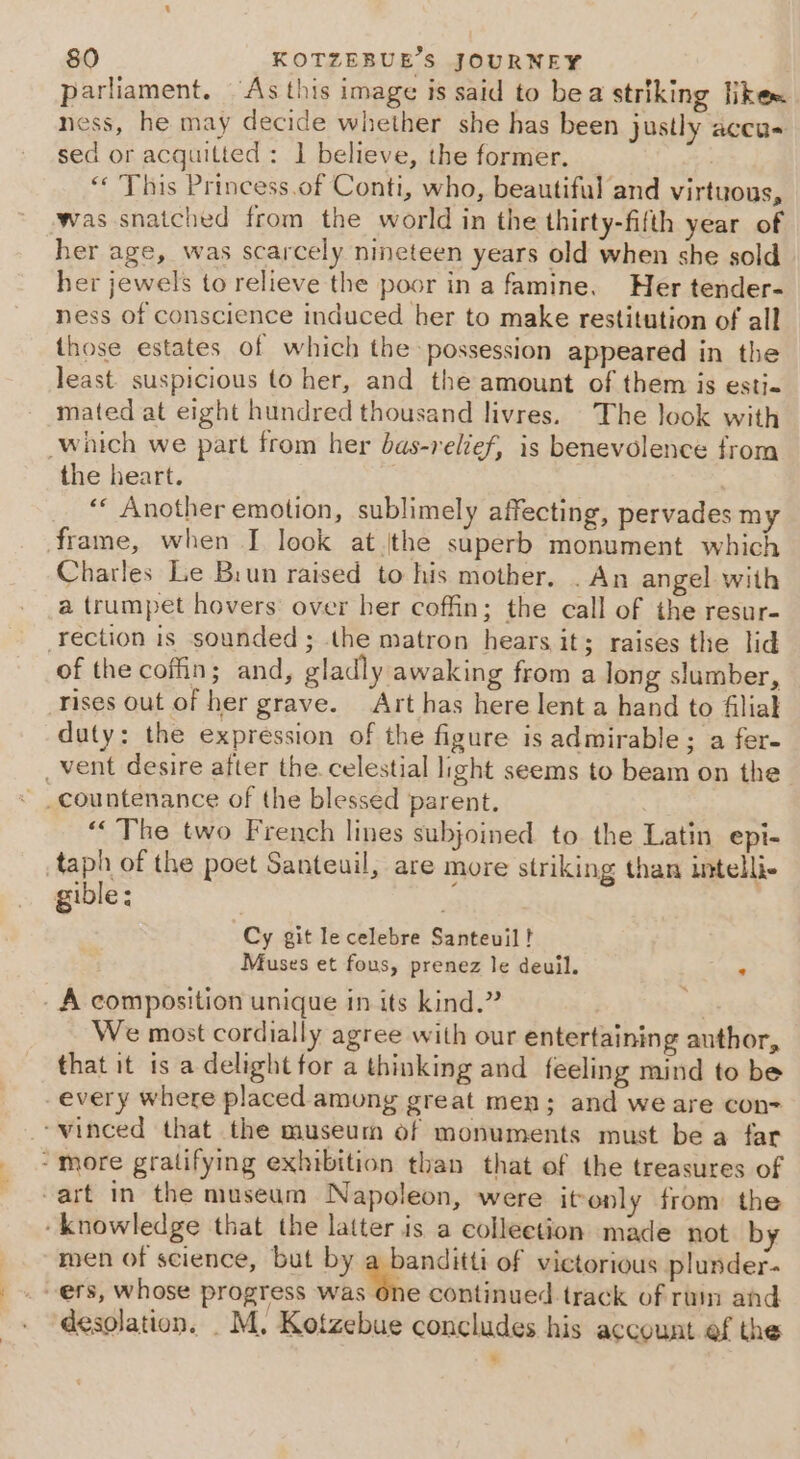 parliament. As this image is said to bea striking ike ness, he may decide whether she has been justly aceas sed or acquitted: 1 believe, the former. “ This Princess.of Conti, who, beautiful and virtuous, was snatched from the world in the thirty-fifth year of her age, was scarcely nineteen years old when she sold her jewels to relieve the poor in a famine. Her tender- ness of conscience induced her to make restitution of all those estates of which the possession appeared in the least. suspicious to her, and the amount of them is esti- mated at eight hundred thousand livres. The look with which we part from her bas-relief, is benevolence from the heart. | ‘* Another emotion, sublimely affecting, pervades my frame, when I look atthe superb monument which Charles Le Bun raised to his mother. . An angel with a trumpet hovers over her coffin; the call of the resur- rection is sounded; the matron hears it; raises the lid of the coffin; and, gladly awaking from a long slumber, rises Out of her grave. Art has here lent a hand to filial duty: the expression of the figure is admirable; a fer- _vent desire after the. celestial light seems to beam on the countenance of the blessed parent. “The two French lines subjoined to. the Latin epi- taph of the poet Santeuil, are more striking than intelli gible: ie Cy git le celebre Santeuil ! Muses et fous, prenez le deuil. : _ A composition unique in its kind.” We most cordially agree with our entertaining author, that it is a delight for a thinking and feeling mind to be every where placed among great men; and we are con- winced that the museum of monuments must be a far - more gratifying exhibition than that of the treasures of -art in the museum Napoleon, were itonly from the ‘knowledge that the latter is a collection made not b men of science, but by a banditti of victorious plunder- “ers, whose progress wash continued track of rum and desolation. _M. Kotzebue concludes his account ef the ¥