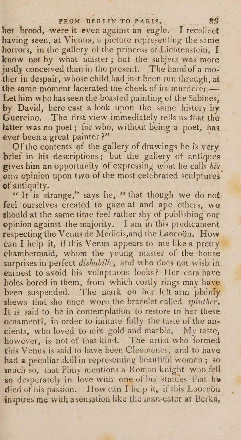 her brood, were it even against an eagle, I recollect having seen, at Vienna, a picture representing the same horrors, in the gallery of the princess of Lichtenstein, I know not by what master; but the subject was more justly conceived than in the present. The handof a mo- ther in despair, whose child had just been run through, at. the same moment lacerated the cheek of its murderer, —- Let him who has seen the boasted painting of the Sabines, by David, here cast a look upon the same history by Guercino, The first view immediately tells us that the latter was no poet ; for who, without being a poet, has ever been a great painter °” : Of the contents of the gallery of drawings he is very brief in his descriptions; but the gallery of antiques gives him an opportunity of expressing what he calls his otvn opinion upon two of the most celebrated sculptures. of antiquity. ; “It is strange,” says he, *‘ that thongh we do not feel ourselves created to gaze at and ape others, we should at the same time feel rather shy of publishing our opinion against the majority. [am in this predicament respecting the Venus de Medicis,and the Laocoén. How can [help it, if this Venus appears to me hkea pretty — chambermaid, whom the young master of the house surprises in perfect dishabille, and who does not wish in earnest to avoid his voluptuous looks? Her ears have holes bored in them, from which costly rings may have been suspended. The mark on her left arm ies shews that she once wore the bracelet called spinther. It is said to be in contemplation to restore to her these . Ornaments, in order to imitate fully the tasie of the an- cients, who loved to mix gold and marble. My taste, however, is not of that kind. The artist who formed this Venus is said to have been Cleomenes, and to have had a peculiar skillin representing beautitul women ; so much so, that Pliny mentions a Roman knight who fell so desperately in love with one of his statues that he died of his passion. How can I help it, if this Laocoén inspires me with asensation like the man-eater at Berka,
