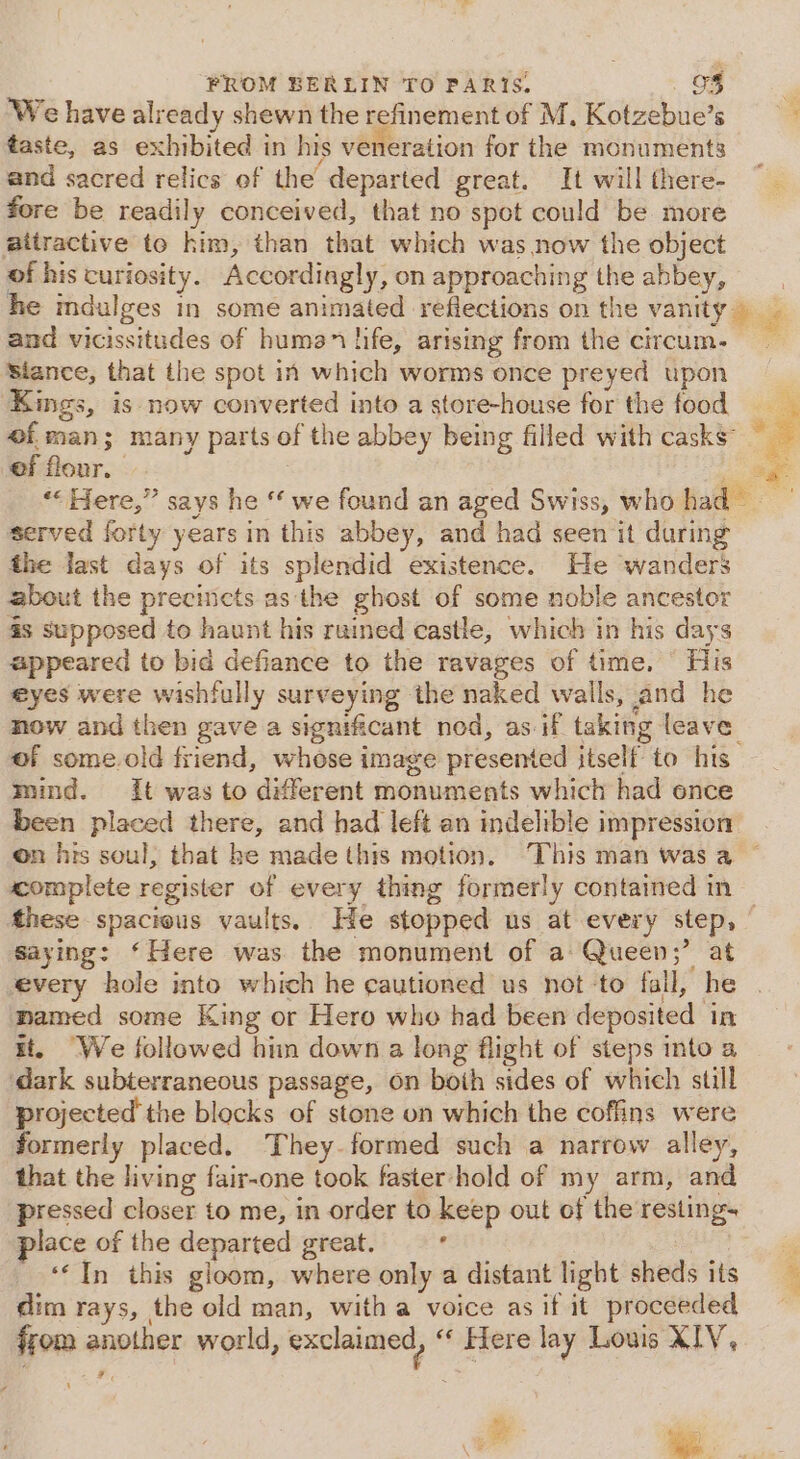 ‘We have already shewn the refinement of M. Kotzebue’s taste, as exhibited in his veneration for the monuments and sacred relics of the departed great. It will there- fore be readily conceived, that no spot could be more aitractive to him, than that which was now the object of his curiosity. Accordingly, on approaching the abbey, he mdulges in some animated reflections on the vanity — and vicissitudes of human life, arising from the circum. — siance, that the spot in which worms once preyed upon ‘Kings, is now converted into a store-house for the food of.man; many parts of the abbey being filled with casks of flour. age “Here,” says he “‘ we found an aged Swiss, who had served forty years in this abbey, and had seen it during the fast days of its splendid existence. He wanders zbout the precincts as the ghost of some noble ancestor as supposed to haunt his ruined castle, which in his days appeared to bid defiance to the ravages of time. His eyes were wishfully surveying the naked walls, and he now and then gave a significant nod, as if taking leave of some.old friend, whose image presented itself to his mind. it was to different monuments which had ence been placed there, and had left an indelible impression on his soul, that he made this motion. This man was a — complete register of every thing formerly contained in Mthese spacious vaults. He stopped us at every step, Saying: ‘Here was the monument of a Queen “ at every hole into which he cautioned us not -to fall, he | named some King or Hero who had been deposited in it. “We followed him down a long flight of steps into a dark subterraneous passage, on boih sides of which still projected the blocks of stone on which the coffins were formerly placed. They. formed such a narrow alley, that the living fair-one took faster hold of my arm, and pressed closer to me, in order to keep out of the resting. place of the departed great. ‘ ig ‘In this gloom, where only a distant light sheds its dim rays, the old man, with a voice as if it proceeded ffom another world, exclaimed, « Flere lay Louis XIV, ¥ # e