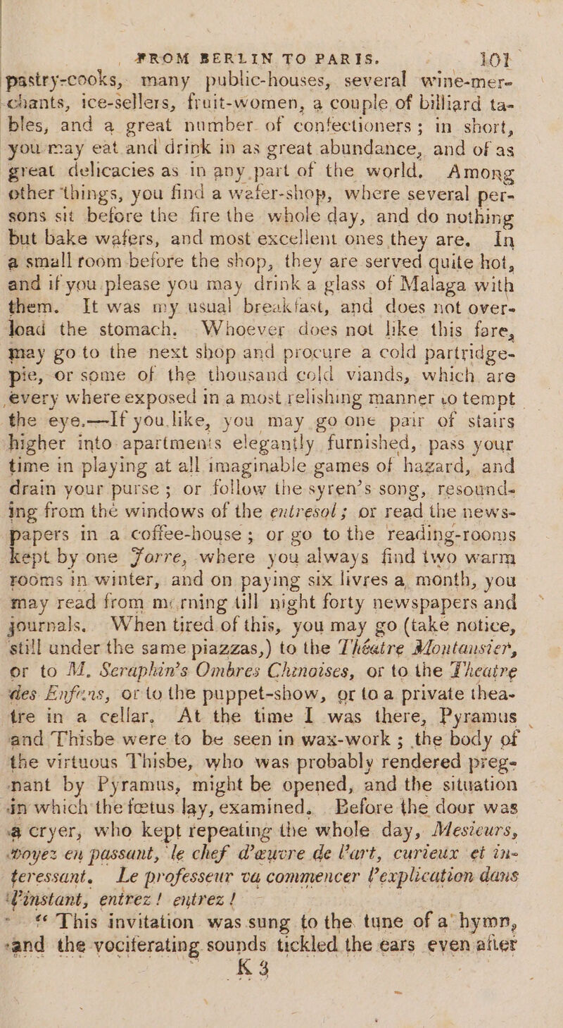 pasiry-cooks, many public-houses, several wine-mer- chants, ice-sellers, fruit-women, a couple of billiard ta- bles, wer a great number. of Comeetioners: ; in short, you may eat and drink in as great abundance, and of as great delicacies as in any part of the world, Among other things, you find a weter-shop, where several per- sons sit before the fire the whole day, and do nothing but bake wafers, and most excellent ones they are. In a small “ie before the shop, they are served quite hot, and if you please you may drink a glass of Malaga with them. It was my usual breakfast, and does not over- Joad the stomach. Whoever does not like this fore, jay go to the next shop and procure a cold partridge- pie, Or some of the thousand cold viands, which are every where exposed in a most relishing manner vo tempt | the eye.—If you like, you nel go one pair of stairs higher into: apartmenis elegantly furnished, pass your time in playing at all imaginable games of hagard, and drain your purse ; or follow the syren’s song, resound- ing from the windows of the entresol ; or read the news- papers in a coffee-house ; or go to the reading- rooms kept by one Jorre, where you always find iwo warm rooms in winter, ad on paying six livres a month, you may read from m&lt; rning till night forty newspapers and journals. When tired of this, you may go (take notice, still under the same piazzas,) to the Thbatre Montansier, or to M. Seraphin’s Ombres Chinoises, or to the Theatre des Enfe.rs, or to the puppet-show, or toa private thea- tre in a cellar, At the time I was there, Pyramus | and Thisbe were to be seen in wax-work ; the body of the virtuous Thisbe, who was probably rendered preg- nant by Pyramus, might be opened, and the situation in which the fetus lay, examined. Before the door was @ cryer, who kept repeating the whole day, Mesicurs, woyez en passant, le chef @aeucre de Vart, curteux et in- teressant, Le professeur va commencer explication dans ‘Vinstant, entrez! entrez! - € This invitation was sung to the tune of a hymn, “and the vociterating sounds tickled the ears even after arty ee: