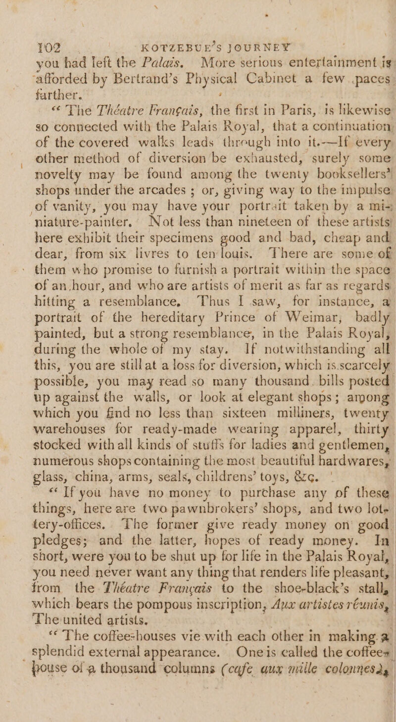 you had left the Palais. More serious entertainment ig: ‘afforded by Bertrand’s Physical Cabinet a few paces. farther. ; | | “ The Théatre Fran¢ais, the first in Paris, is likewise so connected with the Palais Royal, that a continuation, of the covered walks leads threugh into it.-—If every other method of diversion be exhausted, surely some novelty may be found among the twenty booksellers* shops under the arcades ; or, giving way to the impulse: (of vanity, you may have your portrait taken by a mi- niature-painter. Not less than nineteen of these artists) here exhibit their specimens good and bad, cheap and dear, from six livres to ten louis. There are some of - them who promise to furnish a portrait within the space of an hour, and who are artists of merit as far as regards hitting a resemblance, Thus I saw, for instance, a portrait of the hereditary Prince of Weimar, badly painted, but a strong resemblance, in the Palais Royal, during the whole of my stay. If notwithstanding all this, you are still at a loss for diversion, which is.scarcely” possible, you may read so many thousand. bills posted up against the walls, or look at elegant shops; among which you find no less than sixteen milliners, twenty warehouses for ready-made wearing apparel, thirty” stocked with all kinds of stuffs for ladies and gentlemen, numerous shops containing the most beautiful hardwares, glass, china, arms, seals, childrens’ toys, &amp;. | “If you have no money to purchase any of these things, here are two pawnbrokers’ shops, and two lote tery-offices.. The former give ready money on’ good. pledges; and the latter, hopes of ready money. In short, were you to be shut up for life in the Palais Royal, you need never want any thing that renders life pleasant, | from the Théatre Francais to the shoe-black’s stall, which bears the pompous inscription, Aux artistes réunis, Theunited artists. ie 4 ‘“* The coffeeshouses vie with each other in making. @ _ Splendid external appearance. Oneis called the coffees | pouse ol a thousand ‘columns (cafe aux mille colonnesd,