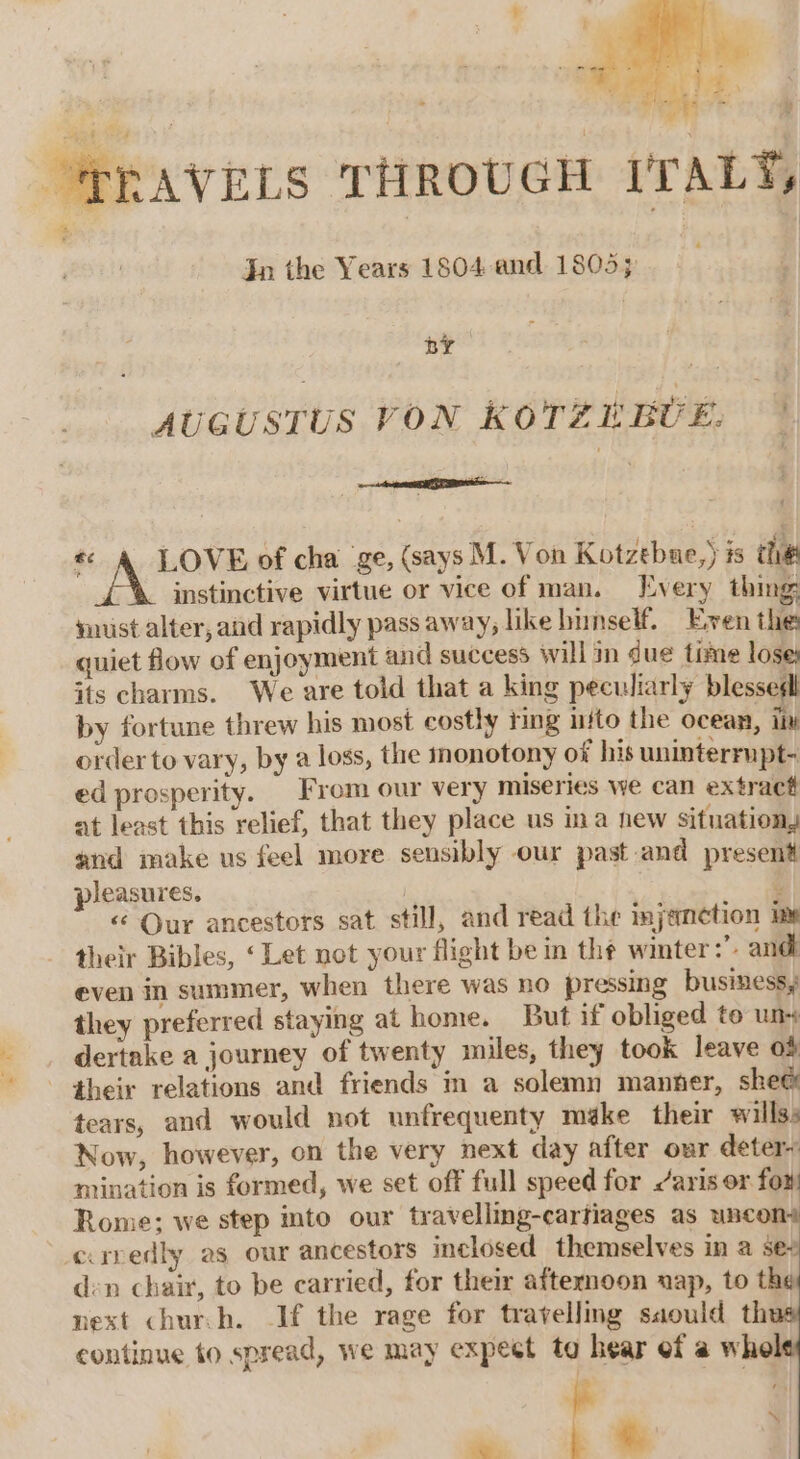 “PRAVELS THROUGH ITALY, | Jn the Years 1804 and 1805; i by ie AUGUSTUS VON KOTERBUE. « &amp; LOVE of cha ge, (says M. Von Kotzebue,) is the instinctive virtue or vice of man. Every thing must alter, and rapidly pass away, like himself. Even the: quiet flow of enjoyment and success will in due time lose, its charms. We are told that a king peculiarly blessedl by fortune threw his most costly ring ito the ocean, Tin order to vary, by a loss, the monotony of his uninterrupt- ed prosperity. From our very miseries we can extract at least this relief, that they place us ina new situation, and make us feel more sensibly our past and present pleasures. | ‘ « Our ancestors sat still, and read the injeametion im their Bibles, ‘Let not your flight be in the winter:’. andl even in summer, when there was no pressing business, they preferred staying at home. But if obliged to un dertake a journey of twenty miles, they took leave o% their relations and friends im a solemn manner, she@ tears, and would not unfrequenty méke their willss Now, however, on the very next day after our deter~ mination is formed, we set off full speed for aris or fox Rome; we step into our travelling-cartiages as uncon crredly as our ancestors inclosed themselves in a se? den chair, to be carried, for their afternoon uap, to the vext chur.h. If the rage for travelling saould thu continue to spread, we may expeet to hear ef a whe - — ¥