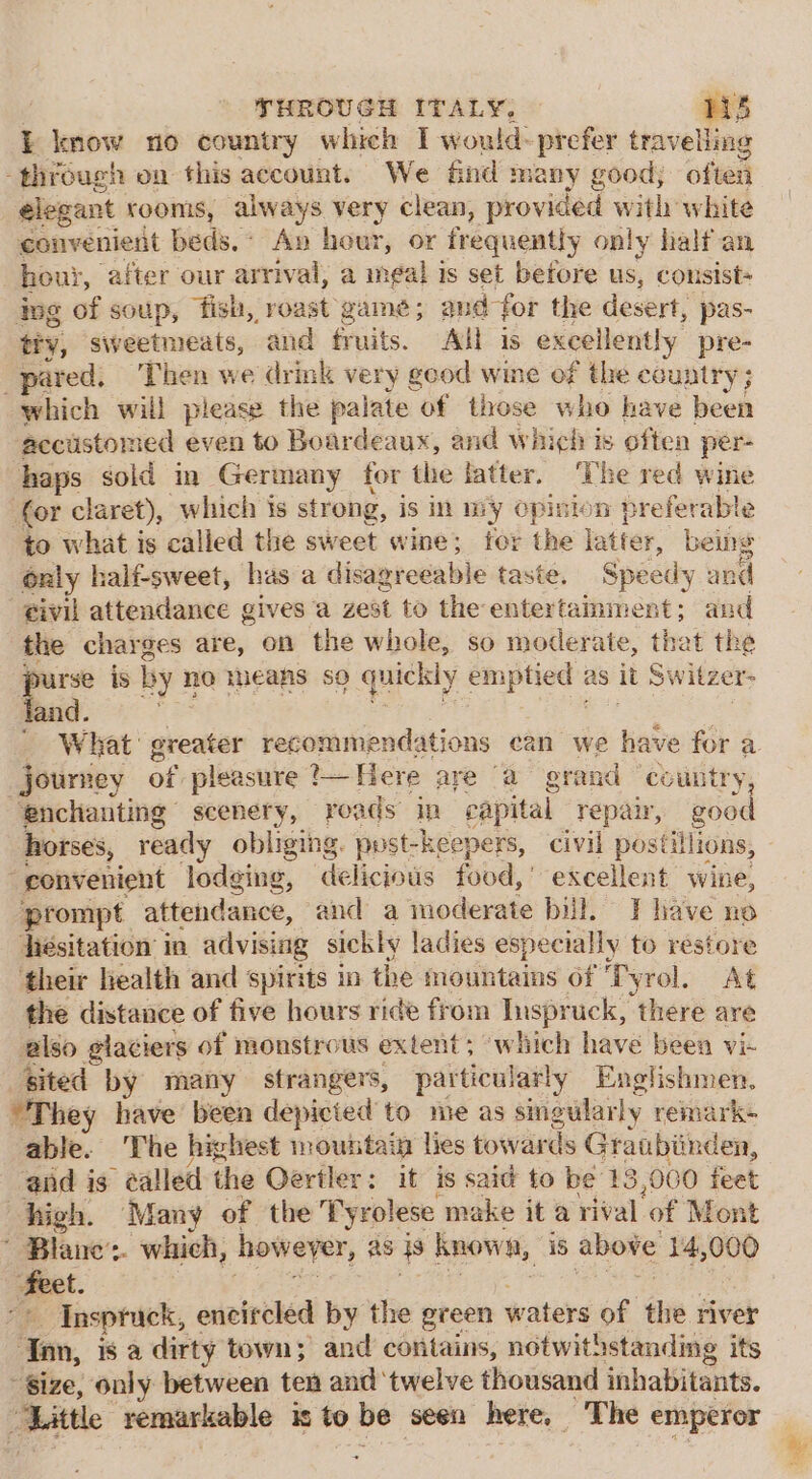 THROUGH ITALY, ris I know no country which I would-prefer travelling ‘through on this account. We &amp;nd many good; often elegant rooms, always very clean, provided with white convenient beds, Ap hour, or frequently only half an houi, after our arrival, a meal is set before us, cousist- ing of soup, fish, roast game; and ‘for the desert, pas- tiy, sweetmeats, and fr uits. All is excellently pre- pared, Then we drink very good wine of the country ; which will please the palate of those who have been ‘accustomed even to Boardeaux, and which is often per- haps sold in Germany for the latter. ‘The red wine (or claret), which is strong, is in wy Opinion preferable to what is called the sweet wine; for the latter, being only half-sweet, has a disagreeable taste. Speedy and civil attendance gives a zest to theentertainment; and the charges are, on the whole, so moderate, that the * is by n no means so quickly emptied as it Switzer- and ' What: greater recommendations ean we have for a journey of pleasure ? Here are “a grand country, ‘enchanting scenery, roads in eapital repair, good horses, ready obliging. post-keepers, civil postillions, “gonvenient lodging, delicious food,’ excellent wine, prompt attendance, and a moderate bill. I have ne hesitation in advising sickly ladies especially to restore ‘their health and spirits in the mountains of ‘Tyrol. At the distance of five hours ride from Inspruck, there are also glaciers of monstrous extent; which have been vi- sited by many strangers, particularly Englishmen. “They have been depicted to me as singularly remark- able. The highest mountain lies towards Graubiinden, end is &gt; ealled the Oertler: it is said to be 13 ,060 feet high. Many of the Tyrolese make it a rival of Mont Blane’: whieh, howeyer, as cS known, is above 14,000 “ight Insptuck, encircled by the green waters of the river : iin, is a dirty town; and contains, notwithstanding its Size, only between ten and ‘twelve thousand inhabitants. Mittle remarkable is to be seen here, _ The emperor +