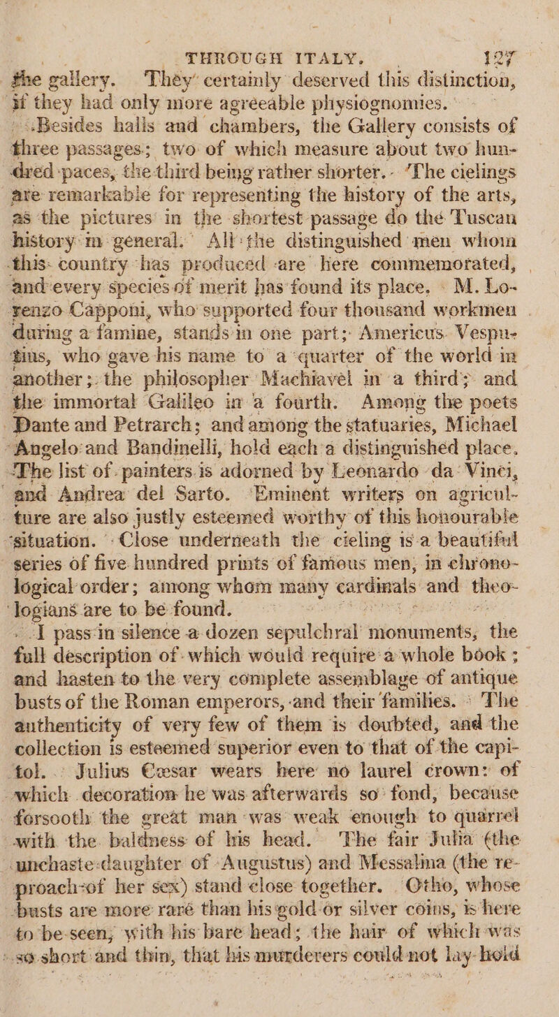 2 ce THROUGH ITALY. | a) at the gallery. They’ certainly deserved this distinction, if they had only more agreeable pliysiognomies. | Besides halls and- chambers, the Gallery consists of three passages; two of which measure about two hun- dred paces, the third being rather shorter... “The cielings are remarkable for representing the history of the arts, as the pictures in the shortest passage do thé Tuscan history'm general.” All: the distinguished men whoin this: country has produced are here commemorated, and-every species of merit has found its place, . M. Lo- renzo Capponi, who supported four thousand workmen . during a famine, stands im one part; Americus. Vespu- tins, who gave his name to a ‘quarter of the world im another ;. the philosopher Machiavel ma third}. and the immortal Galileo in a fourth. Among the poets Dante and Petrarch; and among the statuaries, Michael -Angelo:and Bandinelli, hold each: a distinguished place. The list of. painters.is adorned by Leonardo ‘da: Vinei, and Andrea del Sarto. ‘Eminent writers on agricul- ture are also justly esteemed worthy of this honourable ‘situation. Close underneath the cieling is-a beautiful series of five hundred prints of famous men, in chrone- logical order; among whom many cardinals and tee pes are to be found. I pass-in silence a dozen sepulebral riiommnents; the fall description of which would require-a whole book ; and hasten to the very complete assemblage of antique busts of the Roman emperors, -and their families. ° The authenticity of very few of them is doubted, and the collection is esteemed superior even to that of the capi- ‘tol... Julius €wsar wears here no laurel crown: of which decoration he was. afterwards so’ fond, because forsooth the great man was weak enough to quarrel with the. baldness of Ins head. ‘The fair Julia ¢the unchaste:daughter of Augustus) and Messalia (the re- proach-of her sex) stand &lt;lose together. Otho, whose -busts are more raré than his pold-or silver coins, is here to be-seen; with his bare head; the hair of which was ».s@-short:and thin, that his murderers could not lay-hoid