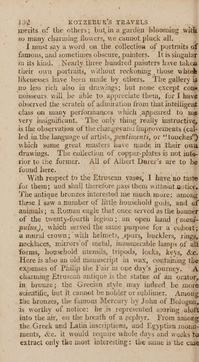 IBZ -, KOTZERU ES TRAVELS merits..of the others ; but,in a garden blooming. witht so many charming lowers, we cannot pluck all, . I must say a word on the collection of portraits of famous, and sometimes obscure, painters. It is singular in its kind. . Near ly three hundred painters have taken their. own portraits, without reckoning those whose likenesses have been made by. ethers. The gallery is no less rich also in dra awings; but none except cons. noisseurs, will be able to. appreciate them, for I have observed the scrateh of admiration from that intelligent class on many performances which appeared to me very insignificant. ~The only. thing really instructive, is the observation of the changes anu improveinents (cal led in. the language of artists, gb Faas or ‘touches”) which some great masters have made m their owa drawings. The collection of copper-plates is not infe- rior to the former. All of Albert Durex’ Ss are to be found here. - | With respect to the Pundon vases, I have’ no taste for them; and shall therefore pass them witheut notices The antique bronzes interested me much, more: among these I saw a number of little household gods, and. of animals; a Romen eagle that once served as the banner of the ity Jegion;.an open hand (mani- pulus,), which served the same purpose for a ‘eohort ; aumral crown; with helmets, spurs, bucklers, rings, necklaces, mixrors of metal, innumerable lamps of alll forms, household. utensils, tripods, locks, keys, &amp;e.. Here is.also an old manuscr ipt an wax, contaming the expenses of Philip the Fair in one day’ s journey. A, charming Etruscan antique is the statue of an orator, in bronze the Grecian style may indeed. be more: scientific, bi it cannet be nobler or sublimer. Among’ _the bronzes, the famous Mercury by John of Bologna, ds worthy of notice: he is. represented soaring . aloft into the air, on the breath of a zephyr, From aniong the Greek and Latin inscriptions, and Egyptian monu- ments, &lt;c. it would require whole days and weeks to extract only the most interesting: the same is the case