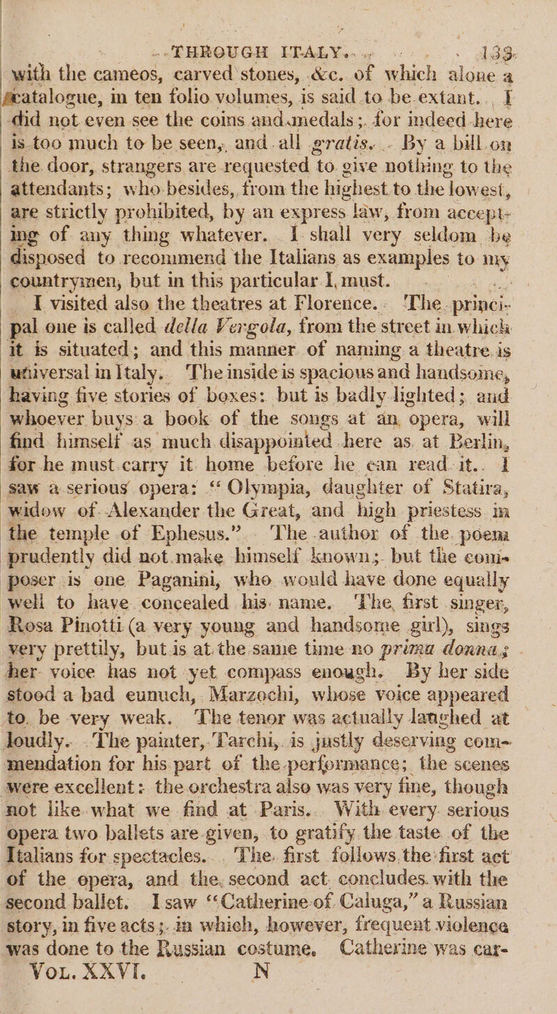 a BONG. ThAew . dee : with the cameos, carved stones, &amp;c. of which alone a featalogue, in ten folio volumes, is said to be extant... I ) did not.even see the coins and. medals ;. for indeed here ) is too much to be seen,, and. all gratis. . By a bill. on the door, strangers are requested to give noting to the attendants; who besides, from the highest to the lowest, are strictly prohibited, by an express law, from accept- ing of any thing whatever. 1 shall very seldom be disposed to recommend the Italians as examples to my countrymen, but in this particular I, must. aie! he | I visited also the theatres at Florence. ‘The. princi- | pal one is called della Vergola, trom the street in. which it is situated; and this manner. of naming a theatre. is ufiversal in Italy. The inside is spacious and handsome, having five stories of boxes: but is badly lighted; and whoever buys: a book of the songs at an, opera, will find himself as much disappointed .here as. at Berlin, for he must.carry it home before he ean readvit.. 1 saw a serious opera: ‘‘ Olympia, daughter of Statira, widow of Alexander the Great, and high priestess. in the temple of Ephesus.” The author of the. poena prudently did not.make himself known;. but the com- ‘poser is one Paganini, who would have done equally Well to have concealed his: name. ‘The, first singer, Rosa Pinotti (a very young and handsome gul), sings very prettily, but.is atthe same time no prima donna. her voice has not yet compass enough. By her side stood a bad eunuch, Marzechi, whose voice appeared to. be very weak. ‘The tenor was actually langhed at loudly... The painter,.Tarchi,. is justly deserving com- mendation for his part of the performance; the scenes were excellent: the orchestra also was very fine, though not like. what we find at Paris... With every. serious opera two ballets are.given, to gratify the taste of the Italians for spectacles... The. first follows. the first act of the opera, and the. second act. concludes. with the second ballet. Isaw ‘‘Catherine-of Caluga,” a Russian story, in five acts; in which, however, frequent violence was done to the Russian costume, Catherine was car- Vou. XXVI.