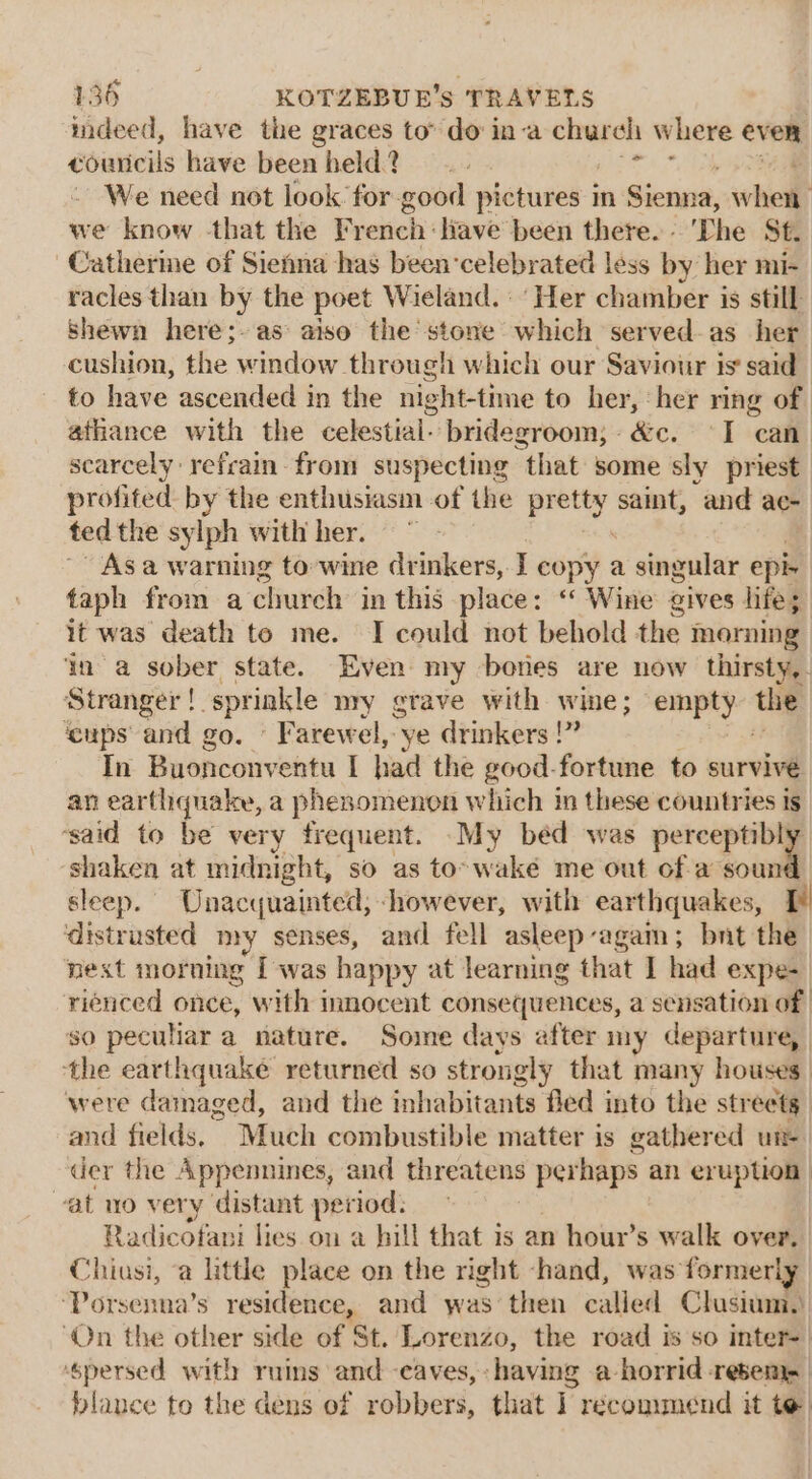 mdeed, have the graces to’ do ina church Where even éouricils have been held? We need not look for-good pictures in Sienna, whe we know that the French: liave been there... The St. -Catherme of Sienna has been‘celebrated less by her mi- racles than by the poet Wieland. ‘Her chamber is still shewn here;- as aiso the stone which served-as her cushion, the window through which our Saviour is said to have ascended in the night-time to her, her ring of athance with the celestial. bridegroom; &amp;c. I can. scarcely refrain from suspecting “that some sly priest profited by the enthusiasm of the petty saint, and ae- ted the sylph with her. Asa warning to-wine drinkers, I copy a singular epi taph from a church in this place: ‘‘ Wine gives life; it was death to me. I could not behold the morning ‘ina sober state. Even my bones are now thirsty, Stranger ! sprinkle nry gtave with wine; empty the ‘cups’ and go. © Farewel, ye drinkers !” In Buonconventu I had the good-fortune to survive an earthquake, a phenomenon which in these countries is ‘said to be very frequent. My béd was perceptibly shaken at midnight, so as to-waké me out of-a tot sleep. Unacquainted, however, with earthquakes, I distrusted my senses, and fell asleep again; bnt the nest morning I was happy at learning that I had expe- rienced once, with innocent consequences, a sensation of so peculiar a nature. Some days after my departure, | the earthquake returned so strongly that many houses. were damaged, and the inhabitants fled into the streets and fields, Much combustible matter is gathered un der the Appennines, and threatens perhaps an eruption vat uo very distant period: Radicofani lies on a hill that is an hour’s walk over. Chiusi, ‘a little place on the right -hand, was former! ‘Porsenna’s residence, and was then called Clusium., ‘On the other side of St. Lorenzo, the road is so inter- | ‘spersed with ruins and -caves, having a horrid reser | blance to the dens of robbers, that 1 recommend it te