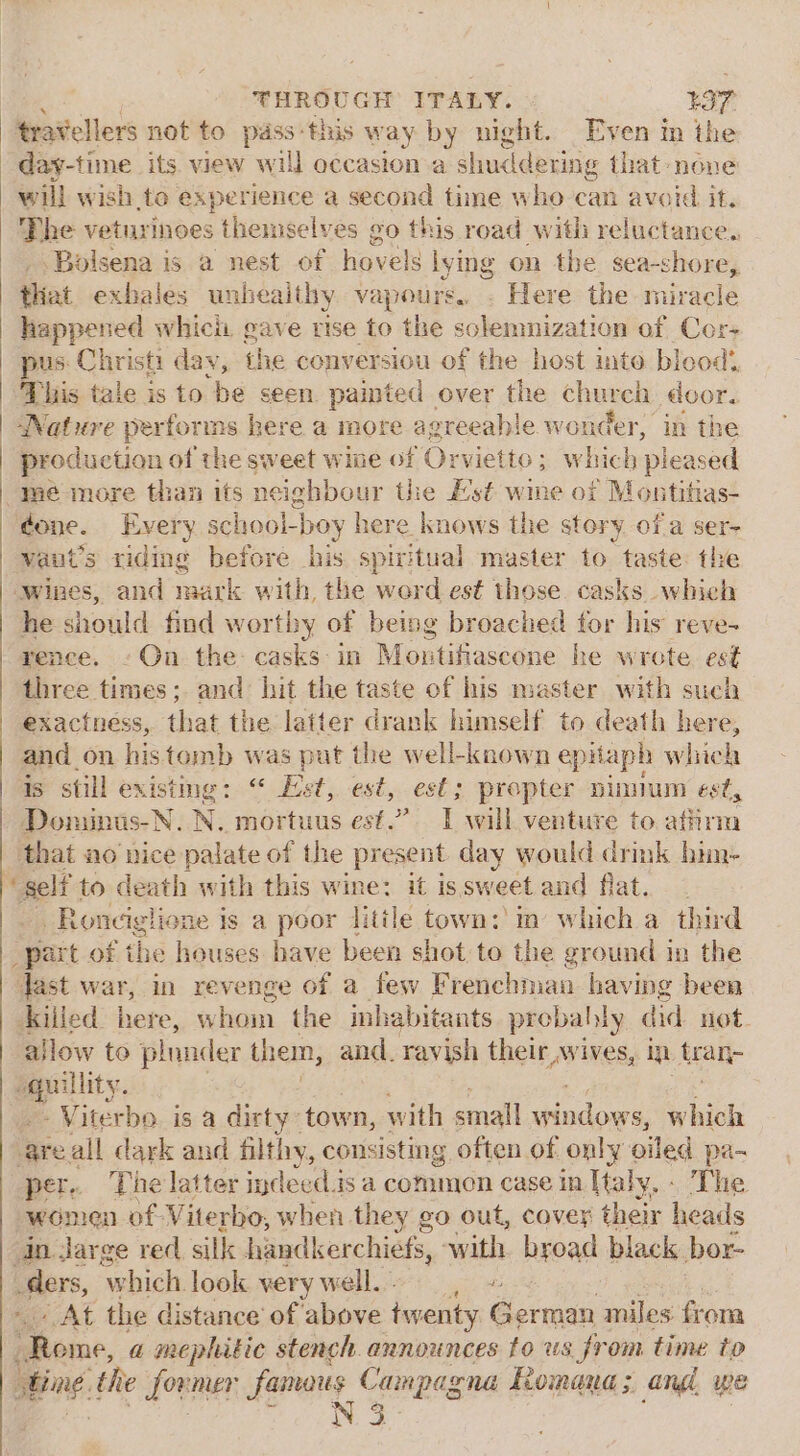 travellers not to pass this w ay by night. Even in the day-time its. view will occasion:a shuddering that none will wish to experience a second time who can avoid it. Phe veturinoes themselves go this road with reluctance. _ .Bolsena is a nest of hovels lying on the sea-shore, that exbales unbeaithy Vapours.. Here the miracle happened whicii gave rise to the solemnization of Cor pus Christi dav, the co nversiou of the host into bleod’, This tale is to be seen painted over the church door. Wature performs here a more agreeah! e wonder, in the production of the sweet wine of Orvietto; which pleased mé more than its neighbour the Es¢ wine of Montitias- done. Every school-boy here knows the story ofa ser- vaut’s riding before his spivitual master to taste the wines, and mark with, the werd est those. casks which he should find worthy of being broached for his reve- rence. -On the casks-in Montifiascone he wrote est three times; and hit the taste of his master with such exactness, that the latter drank himself to death here, and on histomb was put the well-known epitaph wick 4s still existmmg: “ Let, est, est; prepter pinium est, Dominus-N. N. mortuus est.” IT will venture to. affirm that no nice palate of the present day would drink hin- ‘self to death with this wine: it issweet and flat. _ _Ronciglione is a poor litile town: in which a third “part of the houses have been shot to the ground in the Jast war, in revenge of a few Frenchman having been killed here, Ww hom the inhabitants probally did. not. allow to plunder them, and. ravish thett ines, in tran- epuity. - Viterbo. is a dirty: town, with small silane which ‘are all dark and filthy, consisting often of only oiled pa- per. The latter indeed.is a commen case in Haly, - The women of Viterbo, when they go out, covey their heads in. jarge red sill handkerchiefs, itl broad black bor- -dlers, ‘which look. very well.) , - At the distance of above twenty German miles from Shome, a mephitic stench. announces to us from time to i song the founer famaus Campagna Romana; ang, we N