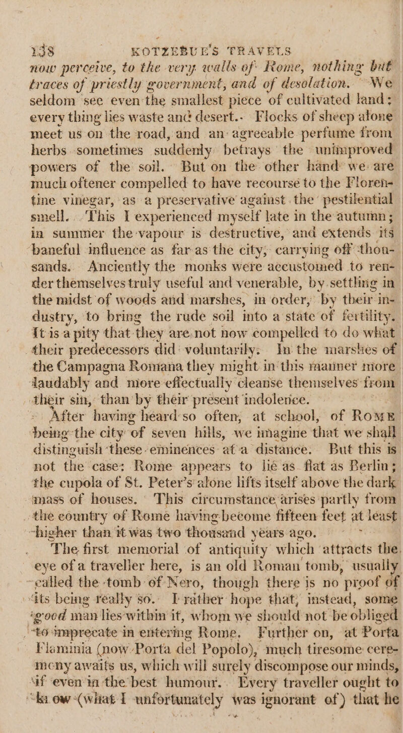 now perceive, to the very walls of Rome, nothing but traces of priestly gover nment; and of desolation. “We seldom see even: the smallest piece of cultivated land; every thing lies waste and desert... Flocks of sheep atone meet us on the road, and an agreeable perfume from herbs. sometimes suddenly betr ays the unimproved powers of the soil. But on the other hand we: are much oftener compelled to have recourse to the Floreh- tine vinegar, as a preservative against. the pestilential sinell... This I experienced myself late in the autumn ; in summer the -vapour is destructive, and extends its baneful influence as far as the city; carrying off thon- sands. Anciently the monks were accustomed to ren-_ der themselves truly useful and venerable, by settling in_ the midst of woods and marshes, in order, by their ine dustry, to bring the rude soil into a state of fertility. It is a pity that. they : are not now compelled to do what their predecessors did‘ voluntarily: In the marshes of the Campagna Romana they might in this mariner more | laudably and more effectually cleanse themselves’ from ‘their sin, than'by their present indolence. | After having heard'so often, at school, of RomE being the city’ ‘of seven hills, we imagine that we shall distinguish: these. eminences af-a distance. But this is. not the case: Rome appears to lie as. flat as Berlin; the cupola of St. Peter’s alone lifts itself above the dark ayjass of houses. This circumstance arises partly from the country of Rome having become fifteen feet at least. “higher than it was two thousand years ago. f The first memorial of antiquity which attracts the. eye of a traveller here, is an old Roman tomb, usually called the tomb of Nero, though there is no proof of dts being really so. T-rather hope that; instead, some ‘good man lies within it, whom we should not be obliged | “to Amprecate in entering Rome. Further on, at Porta Viaminia (now Porta del Popolo), much tiresome cere- mcny awaits us, which will surely discompose our minds, Gf even ia the’ best humour... Ever y traveller ought to “ba ow “(what I unfortinately was bal ae that he -